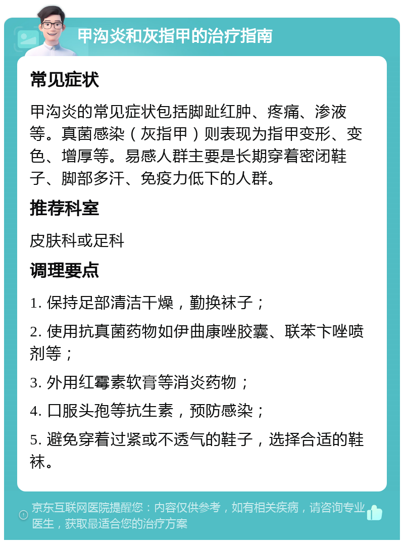 甲沟炎和灰指甲的治疗指南 常见症状 甲沟炎的常见症状包括脚趾红肿、疼痛、渗液等。真菌感染（灰指甲）则表现为指甲变形、变色、增厚等。易感人群主要是长期穿着密闭鞋子、脚部多汗、免疫力低下的人群。 推荐科室 皮肤科或足科 调理要点 1. 保持足部清洁干燥，勤换袜子； 2. 使用抗真菌药物如伊曲康唑胶囊、联苯卞唑喷剂等； 3. 外用红霉素软膏等消炎药物； 4. 口服头孢等抗生素，预防感染； 5. 避免穿着过紧或不透气的鞋子，选择合适的鞋袜。