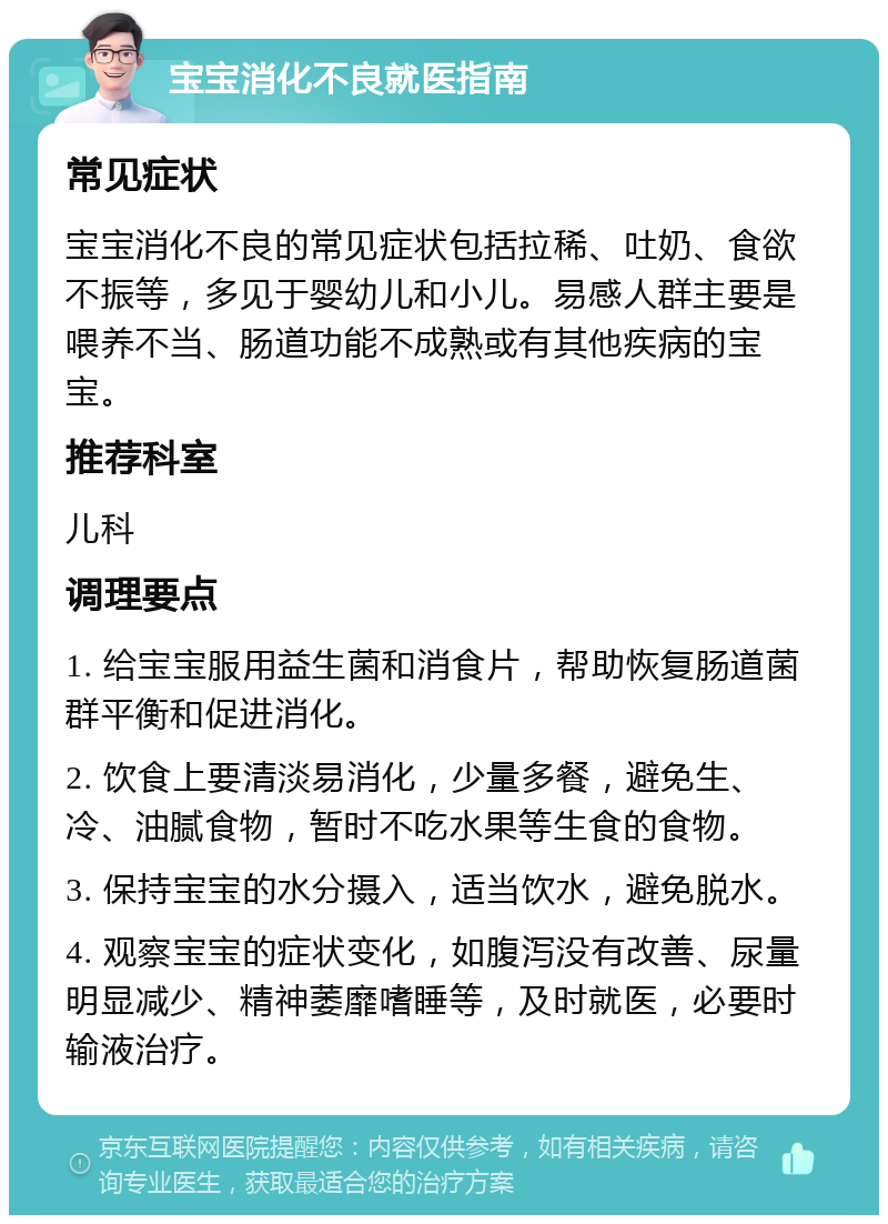 宝宝消化不良就医指南 常见症状 宝宝消化不良的常见症状包括拉稀、吐奶、食欲不振等，多见于婴幼儿和小儿。易感人群主要是喂养不当、肠道功能不成熟或有其他疾病的宝宝。 推荐科室 儿科 调理要点 1. 给宝宝服用益生菌和消食片，帮助恢复肠道菌群平衡和促进消化。 2. 饮食上要清淡易消化，少量多餐，避免生、冷、油腻食物，暂时不吃水果等生食的食物。 3. 保持宝宝的水分摄入，适当饮水，避免脱水。 4. 观察宝宝的症状变化，如腹泻没有改善、尿量明显减少、精神萎靡嗜睡等，及时就医，必要时输液治疗。