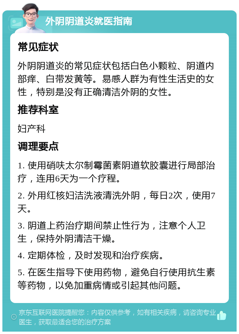 外阴阴道炎就医指南 常见症状 外阴阴道炎的常见症状包括白色小颗粒、阴道内部痒、白带发黄等。易感人群为有性生活史的女性，特别是没有正确清洁外阴的女性。 推荐科室 妇产科 调理要点 1. 使用硝呋太尔制霉菌素阴道软胶囊进行局部治疗，连用6天为一个疗程。 2. 外用红核妇洁洗液清洗外阴，每日2次，使用7天。 3. 阴道上药治疗期间禁止性行为，注意个人卫生，保持外阴清洁干燥。 4. 定期体检，及时发现和治疗疾病。 5. 在医生指导下使用药物，避免自行使用抗生素等药物，以免加重病情或引起其他问题。