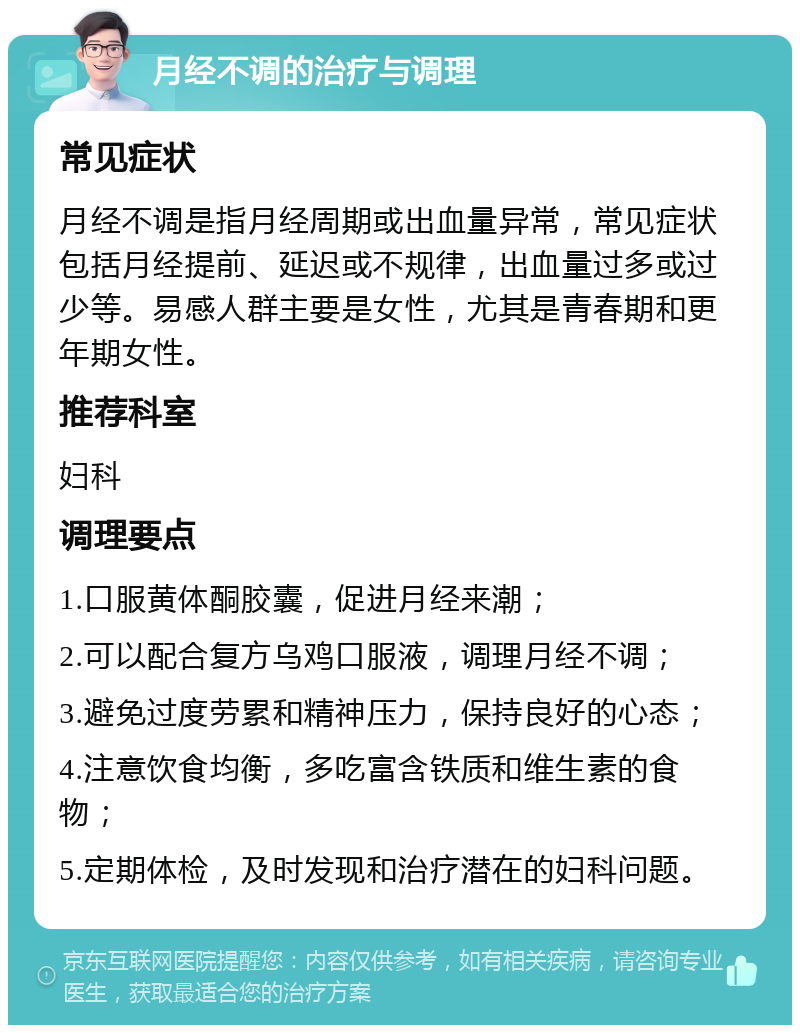 月经不调的治疗与调理 常见症状 月经不调是指月经周期或出血量异常，常见症状包括月经提前、延迟或不规律，出血量过多或过少等。易感人群主要是女性，尤其是青春期和更年期女性。 推荐科室 妇科 调理要点 1.口服黄体酮胶囊，促进月经来潮； 2.可以配合复方乌鸡口服液，调理月经不调； 3.避免过度劳累和精神压力，保持良好的心态； 4.注意饮食均衡，多吃富含铁质和维生素的食物； 5.定期体检，及时发现和治疗潜在的妇科问题。