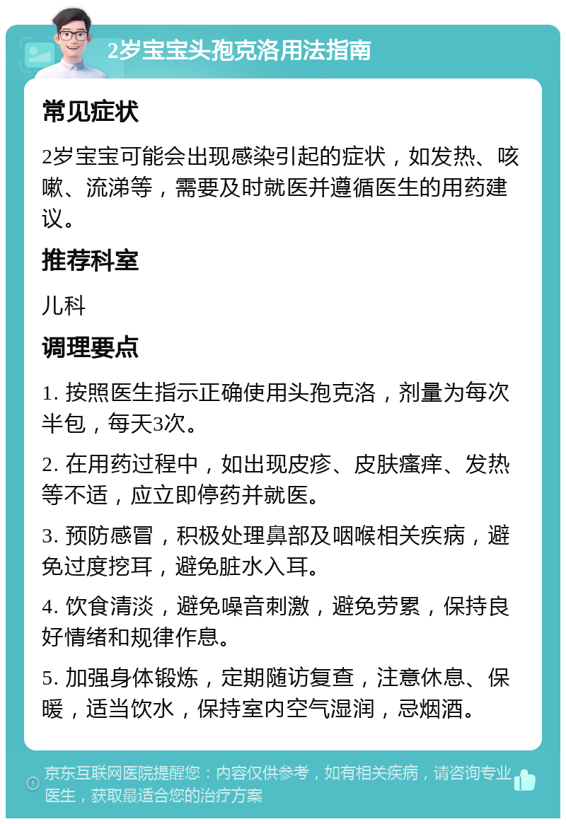 2岁宝宝头孢克洛用法指南 常见症状 2岁宝宝可能会出现感染引起的症状，如发热、咳嗽、流涕等，需要及时就医并遵循医生的用药建议。 推荐科室 儿科 调理要点 1. 按照医生指示正确使用头孢克洛，剂量为每次半包，每天3次。 2. 在用药过程中，如出现皮疹、皮肤瘙痒、发热等不适，应立即停药并就医。 3. 预防感冒，积极处理鼻部及咽喉相关疾病，避免过度挖耳，避免脏水入耳。 4. 饮食清淡，避免噪音刺激，避免劳累，保持良好情绪和规律作息。 5. 加强身体锻炼，定期随访复查，注意休息、保暖，适当饮水，保持室内空气湿润，忌烟酒。