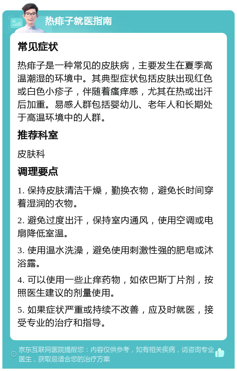 热痱子就医指南 常见症状 热痱子是一种常见的皮肤病，主要发生在夏季高温潮湿的环境中。其典型症状包括皮肤出现红色或白色小疹子，伴随着瘙痒感，尤其在热或出汗后加重。易感人群包括婴幼儿、老年人和长期处于高温环境中的人群。 推荐科室 皮肤科 调理要点 1. 保持皮肤清洁干燥，勤换衣物，避免长时间穿着湿润的衣物。 2. 避免过度出汗，保持室内通风，使用空调或电扇降低室温。 3. 使用温水洗澡，避免使用刺激性强的肥皂或沐浴露。 4. 可以使用一些止痒药物，如依巴斯丁片剂，按照医生建议的剂量使用。 5. 如果症状严重或持续不改善，应及时就医，接受专业的治疗和指导。