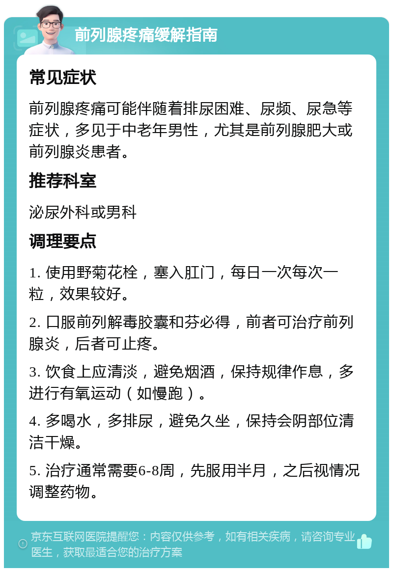 前列腺疼痛缓解指南 常见症状 前列腺疼痛可能伴随着排尿困难、尿频、尿急等症状，多见于中老年男性，尤其是前列腺肥大或前列腺炎患者。 推荐科室 泌尿外科或男科 调理要点 1. 使用野菊花栓，塞入肛门，每日一次每次一粒，效果较好。 2. 口服前列解毒胶囊和芬必得，前者可治疗前列腺炎，后者可止疼。 3. 饮食上应清淡，避免烟酒，保持规律作息，多进行有氧运动（如慢跑）。 4. 多喝水，多排尿，避免久坐，保持会阴部位清洁干燥。 5. 治疗通常需要6-8周，先服用半月，之后视情况调整药物。