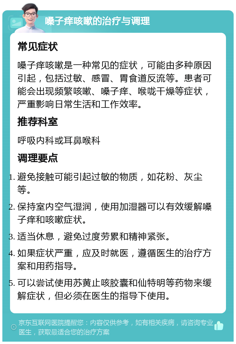 嗓子痒咳嗽的治疗与调理 常见症状 嗓子痒咳嗽是一种常见的症状，可能由多种原因引起，包括过敏、感冒、胃食道反流等。患者可能会出现频繁咳嗽、嗓子痒、喉咙干燥等症状，严重影响日常生活和工作效率。 推荐科室 呼吸内科或耳鼻喉科 调理要点 避免接触可能引起过敏的物质，如花粉、灰尘等。 保持室内空气湿润，使用加湿器可以有效缓解嗓子痒和咳嗽症状。 适当休息，避免过度劳累和精神紧张。 如果症状严重，应及时就医，遵循医生的治疗方案和用药指导。 可以尝试使用苏黄止咳胶囊和仙特明等药物来缓解症状，但必须在医生的指导下使用。