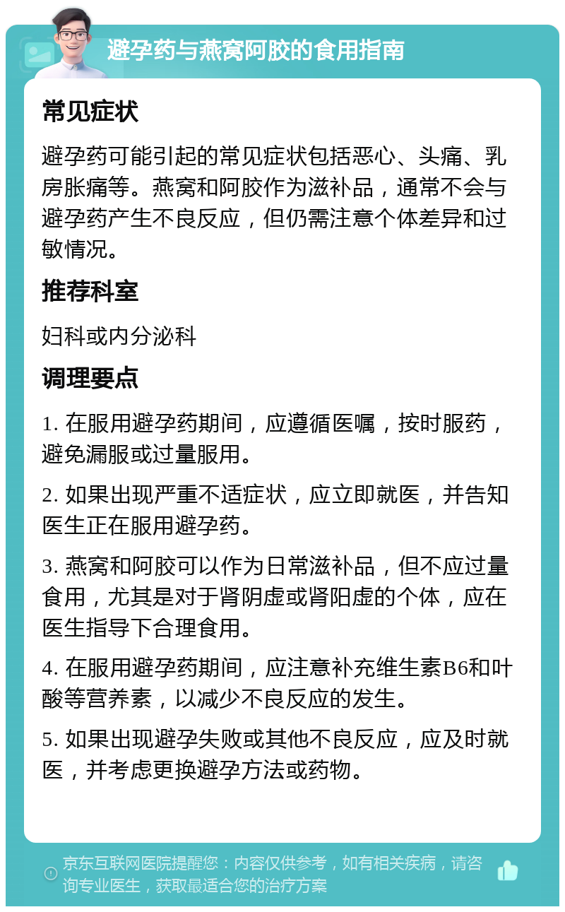 避孕药与燕窝阿胶的食用指南 常见症状 避孕药可能引起的常见症状包括恶心、头痛、乳房胀痛等。燕窝和阿胶作为滋补品，通常不会与避孕药产生不良反应，但仍需注意个体差异和过敏情况。 推荐科室 妇科或内分泌科 调理要点 1. 在服用避孕药期间，应遵循医嘱，按时服药，避免漏服或过量服用。 2. 如果出现严重不适症状，应立即就医，并告知医生正在服用避孕药。 3. 燕窝和阿胶可以作为日常滋补品，但不应过量食用，尤其是对于肾阴虚或肾阳虚的个体，应在医生指导下合理食用。 4. 在服用避孕药期间，应注意补充维生素B6和叶酸等营养素，以减少不良反应的发生。 5. 如果出现避孕失败或其他不良反应，应及时就医，并考虑更换避孕方法或药物。