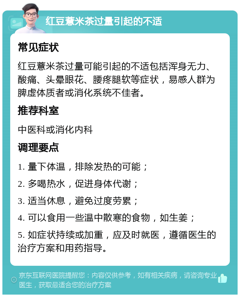 红豆薏米茶过量引起的不适 常见症状 红豆薏米茶过量可能引起的不适包括浑身无力、酸痛、头晕眼花、腰疼腿软等症状，易感人群为脾虚体质者或消化系统不佳者。 推荐科室 中医科或消化内科 调理要点 1. 量下体温，排除发热的可能； 2. 多喝热水，促进身体代谢； 3. 适当休息，避免过度劳累； 4. 可以食用一些温中散寒的食物，如生姜； 5. 如症状持续或加重，应及时就医，遵循医生的治疗方案和用药指导。