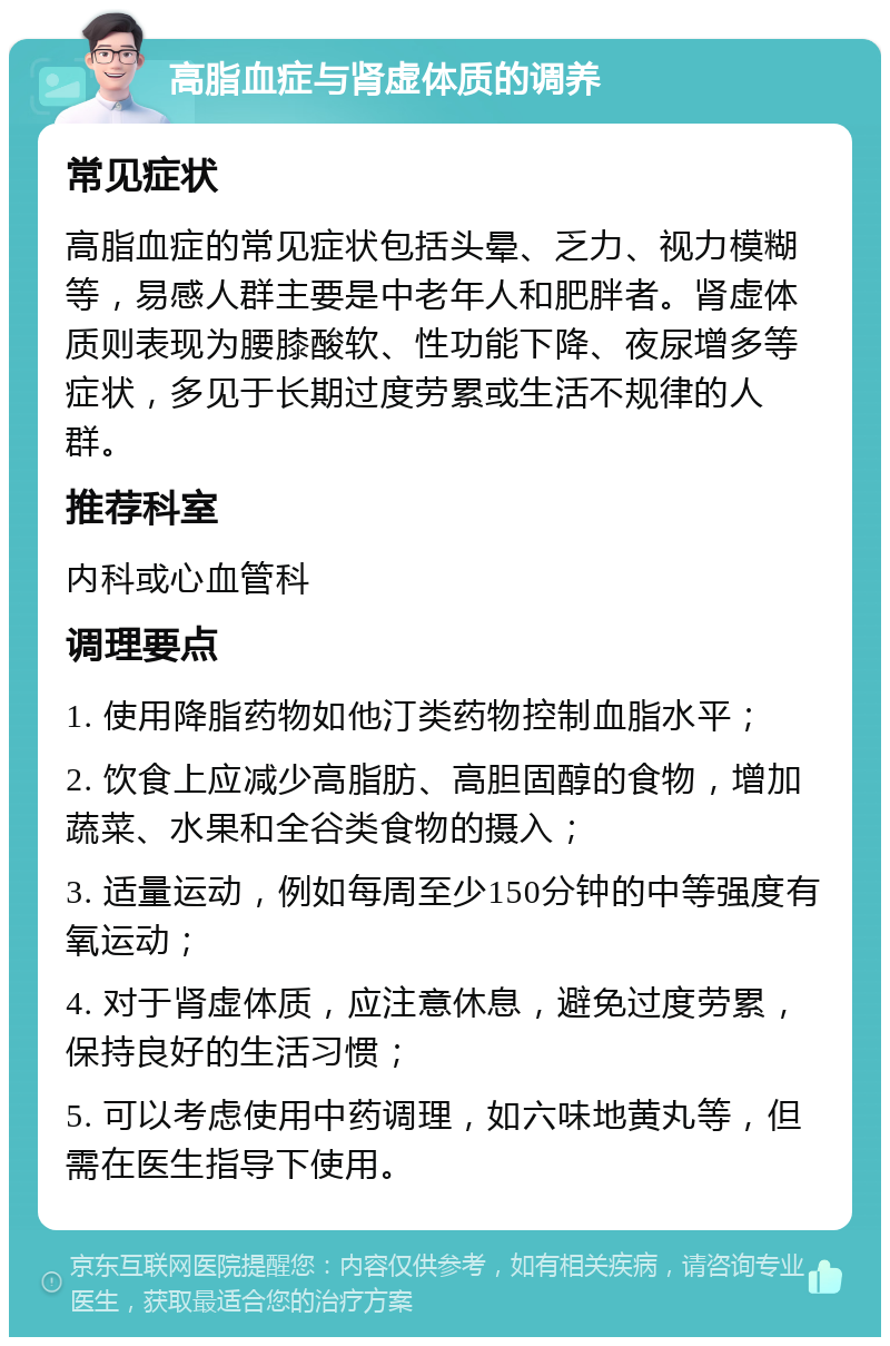 高脂血症与肾虚体质的调养 常见症状 高脂血症的常见症状包括头晕、乏力、视力模糊等，易感人群主要是中老年人和肥胖者。肾虚体质则表现为腰膝酸软、性功能下降、夜尿增多等症状，多见于长期过度劳累或生活不规律的人群。 推荐科室 内科或心血管科 调理要点 1. 使用降脂药物如他汀类药物控制血脂水平； 2. 饮食上应减少高脂肪、高胆固醇的食物，增加蔬菜、水果和全谷类食物的摄入； 3. 适量运动，例如每周至少150分钟的中等强度有氧运动； 4. 对于肾虚体质，应注意休息，避免过度劳累，保持良好的生活习惯； 5. 可以考虑使用中药调理，如六味地黄丸等，但需在医生指导下使用。