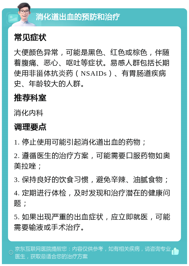 消化道出血的预防和治疗 常见症状 大便颜色异常，可能是黑色、红色或棕色，伴随着腹痛、恶心、呕吐等症状。易感人群包括长期使用非甾体抗炎药（NSAIDs）、有胃肠道疾病史、年龄较大的人群。 推荐科室 消化内科 调理要点 1. 停止使用可能引起消化道出血的药物； 2. 遵循医生的治疗方案，可能需要口服药物如奥美拉唑； 3. 保持良好的饮食习惯，避免辛辣、油腻食物； 4. 定期进行体检，及时发现和治疗潜在的健康问题； 5. 如果出现严重的出血症状，应立即就医，可能需要输液或手术治疗。