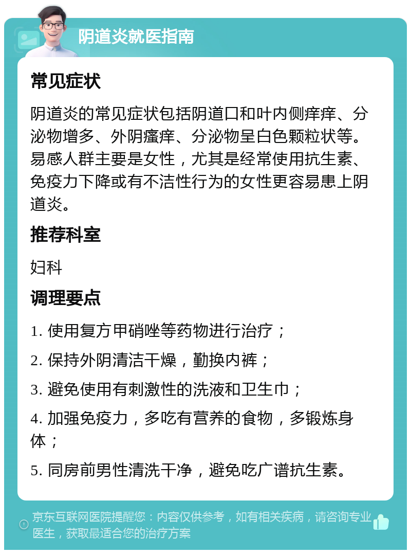 阴道炎就医指南 常见症状 阴道炎的常见症状包括阴道口和叶内侧痒痒、分泌物增多、外阴瘙痒、分泌物呈白色颗粒状等。易感人群主要是女性，尤其是经常使用抗生素、免疫力下降或有不洁性行为的女性更容易患上阴道炎。 推荐科室 妇科 调理要点 1. 使用复方甲硝唑等药物进行治疗； 2. 保持外阴清洁干燥，勤换内裤； 3. 避免使用有刺激性的洗液和卫生巾； 4. 加强免疫力，多吃有营养的食物，多锻炼身体； 5. 同房前男性清洗干净，避免吃广谱抗生素。