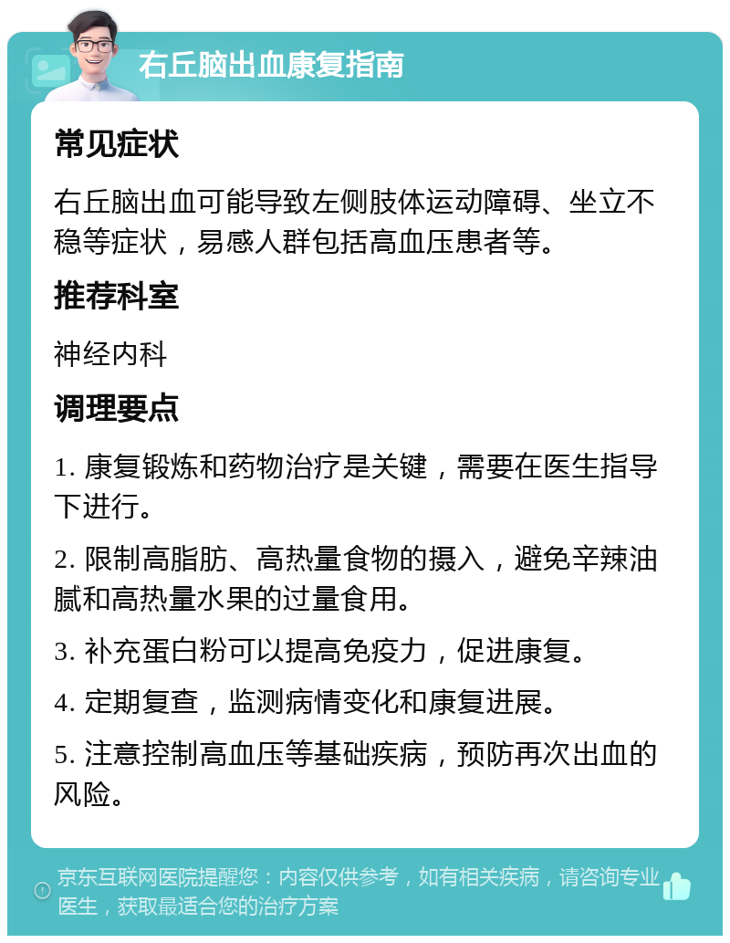 右丘脑出血康复指南 常见症状 右丘脑出血可能导致左侧肢体运动障碍、坐立不稳等症状，易感人群包括高血压患者等。 推荐科室 神经内科 调理要点 1. 康复锻炼和药物治疗是关键，需要在医生指导下进行。 2. 限制高脂肪、高热量食物的摄入，避免辛辣油腻和高热量水果的过量食用。 3. 补充蛋白粉可以提高免疫力，促进康复。 4. 定期复查，监测病情变化和康复进展。 5. 注意控制高血压等基础疾病，预防再次出血的风险。