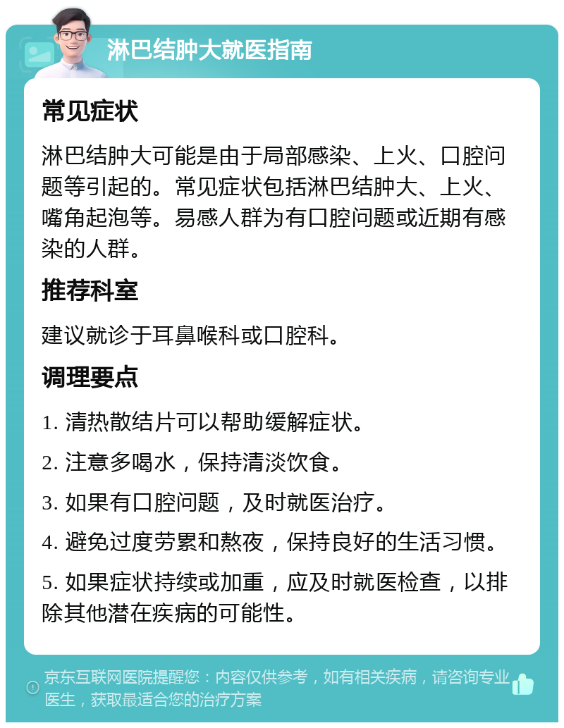 淋巴结肿大就医指南 常见症状 淋巴结肿大可能是由于局部感染、上火、口腔问题等引起的。常见症状包括淋巴结肿大、上火、嘴角起泡等。易感人群为有口腔问题或近期有感染的人群。 推荐科室 建议就诊于耳鼻喉科或口腔科。 调理要点 1. 清热散结片可以帮助缓解症状。 2. 注意多喝水，保持清淡饮食。 3. 如果有口腔问题，及时就医治疗。 4. 避免过度劳累和熬夜，保持良好的生活习惯。 5. 如果症状持续或加重，应及时就医检查，以排除其他潜在疾病的可能性。