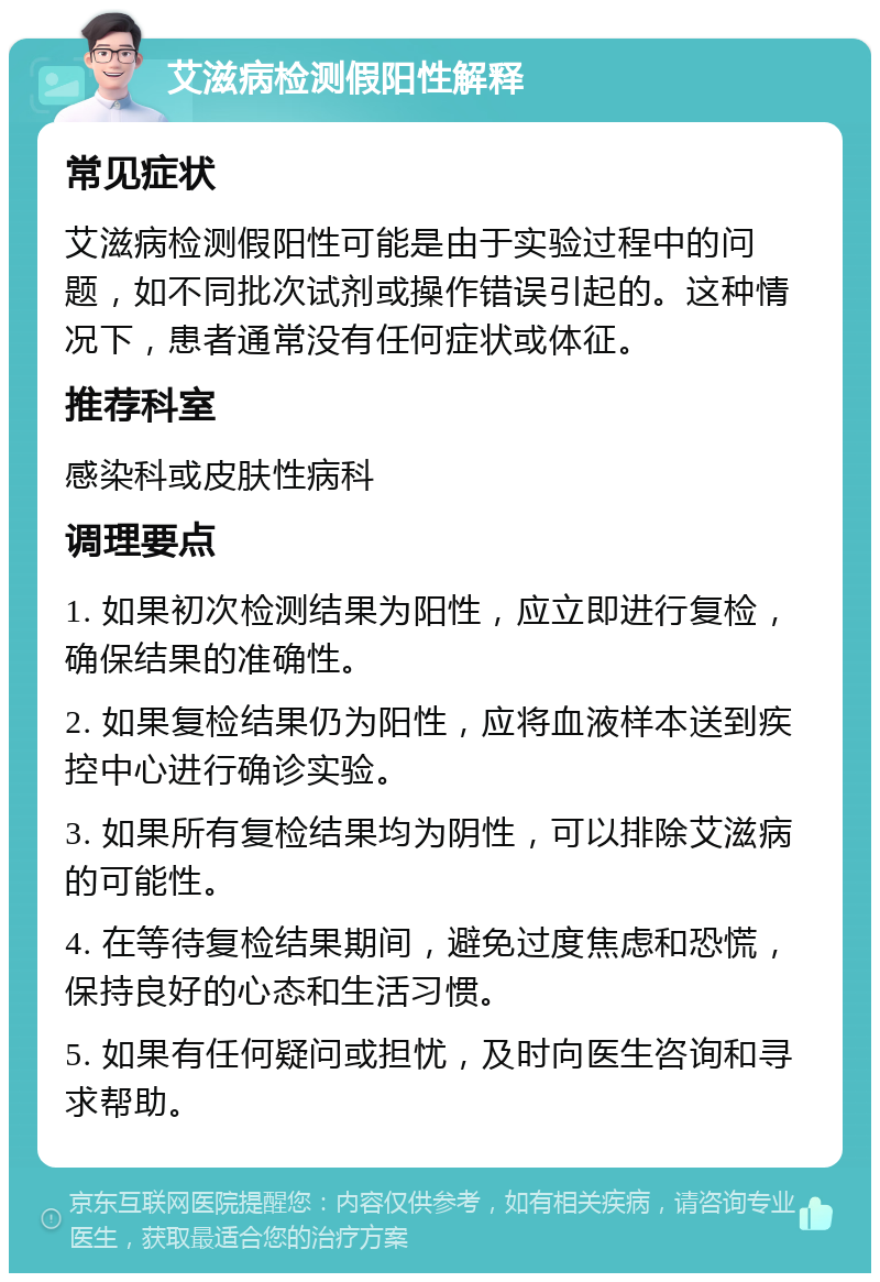 艾滋病检测假阳性解释 常见症状 艾滋病检测假阳性可能是由于实验过程中的问题，如不同批次试剂或操作错误引起的。这种情况下，患者通常没有任何症状或体征。 推荐科室 感染科或皮肤性病科 调理要点 1. 如果初次检测结果为阳性，应立即进行复检，确保结果的准确性。 2. 如果复检结果仍为阳性，应将血液样本送到疾控中心进行确诊实验。 3. 如果所有复检结果均为阴性，可以排除艾滋病的可能性。 4. 在等待复检结果期间，避免过度焦虑和恐慌，保持良好的心态和生活习惯。 5. 如果有任何疑问或担忧，及时向医生咨询和寻求帮助。