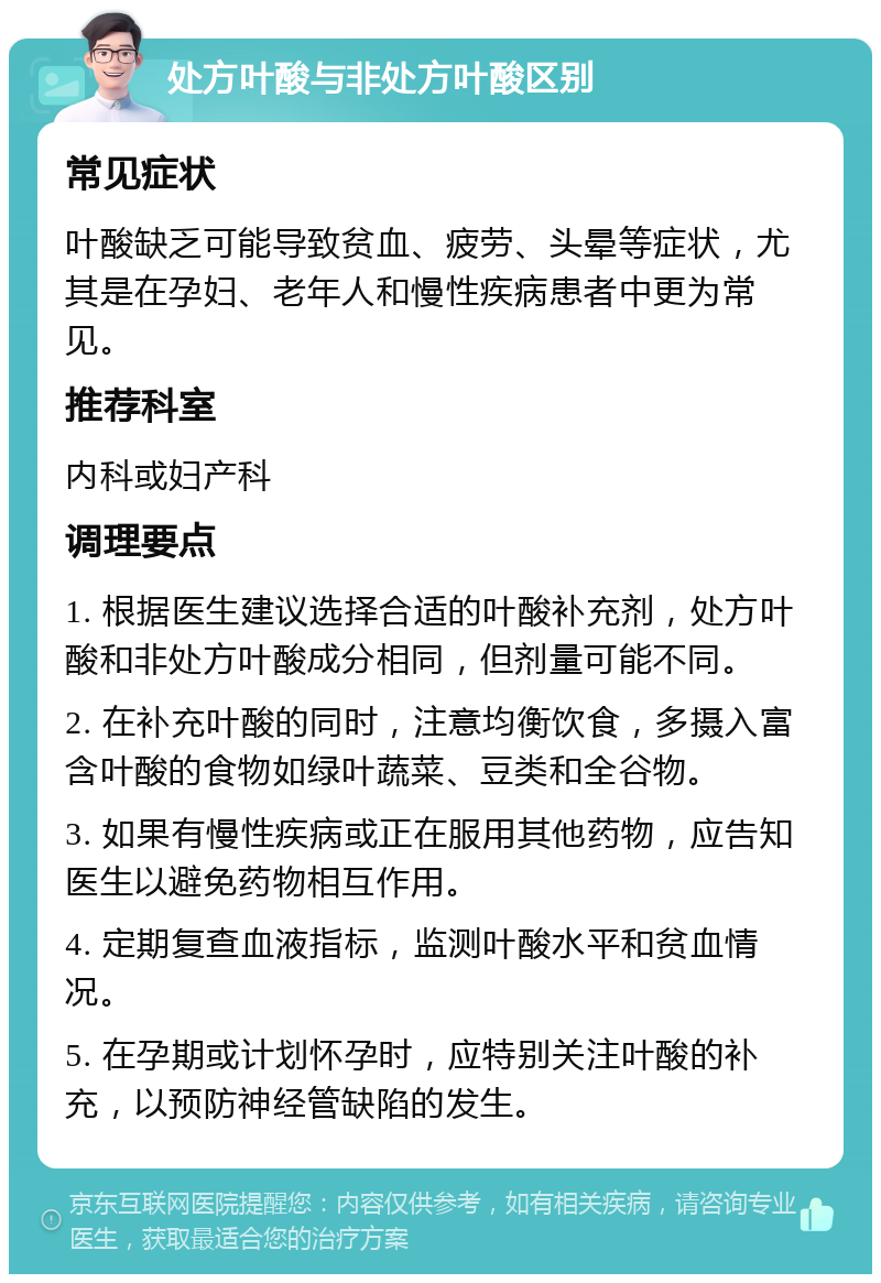 处方叶酸与非处方叶酸区别 常见症状 叶酸缺乏可能导致贫血、疲劳、头晕等症状，尤其是在孕妇、老年人和慢性疾病患者中更为常见。 推荐科室 内科或妇产科 调理要点 1. 根据医生建议选择合适的叶酸补充剂，处方叶酸和非处方叶酸成分相同，但剂量可能不同。 2. 在补充叶酸的同时，注意均衡饮食，多摄入富含叶酸的食物如绿叶蔬菜、豆类和全谷物。 3. 如果有慢性疾病或正在服用其他药物，应告知医生以避免药物相互作用。 4. 定期复查血液指标，监测叶酸水平和贫血情况。 5. 在孕期或计划怀孕时，应特别关注叶酸的补充，以预防神经管缺陷的发生。