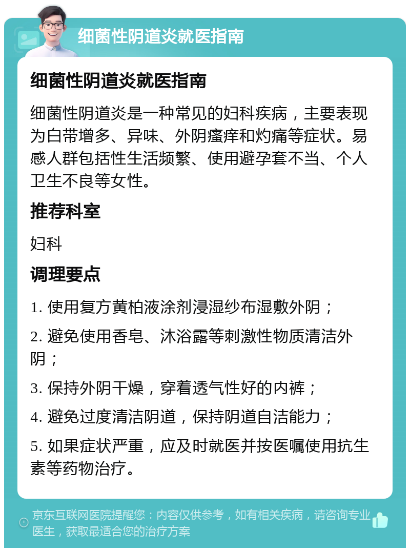 细菌性阴道炎就医指南 细菌性阴道炎就医指南 细菌性阴道炎是一种常见的妇科疾病，主要表现为白带增多、异味、外阴瘙痒和灼痛等症状。易感人群包括性生活频繁、使用避孕套不当、个人卫生不良等女性。 推荐科室 妇科 调理要点 1. 使用复方黄柏液涂剂浸湿纱布湿敷外阴； 2. 避免使用香皂、沐浴露等刺激性物质清洁外阴； 3. 保持外阴干燥，穿着透气性好的内裤； 4. 避免过度清洁阴道，保持阴道自洁能力； 5. 如果症状严重，应及时就医并按医嘱使用抗生素等药物治疗。