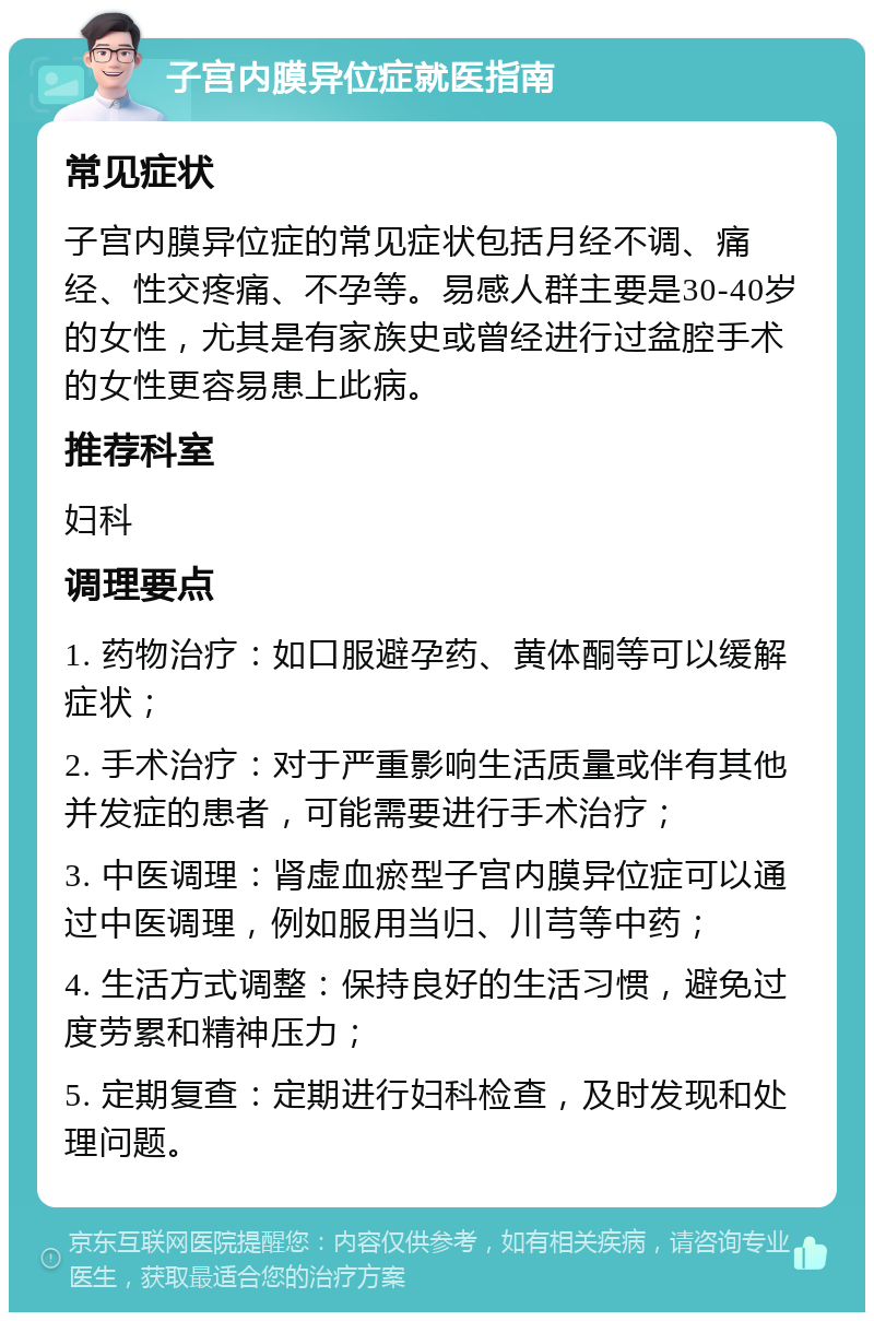 子宫内膜异位症就医指南 常见症状 子宫内膜异位症的常见症状包括月经不调、痛经、性交疼痛、不孕等。易感人群主要是30-40岁的女性，尤其是有家族史或曾经进行过盆腔手术的女性更容易患上此病。 推荐科室 妇科 调理要点 1. 药物治疗：如口服避孕药、黄体酮等可以缓解症状； 2. 手术治疗：对于严重影响生活质量或伴有其他并发症的患者，可能需要进行手术治疗； 3. 中医调理：肾虚血瘀型子宫内膜异位症可以通过中医调理，例如服用当归、川芎等中药； 4. 生活方式调整：保持良好的生活习惯，避免过度劳累和精神压力； 5. 定期复查：定期进行妇科检查，及时发现和处理问题。