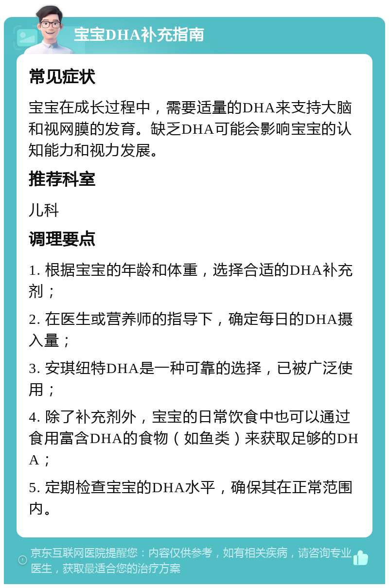 宝宝DHA补充指南 常见症状 宝宝在成长过程中，需要适量的DHA来支持大脑和视网膜的发育。缺乏DHA可能会影响宝宝的认知能力和视力发展。 推荐科室 儿科 调理要点 1. 根据宝宝的年龄和体重，选择合适的DHA补充剂； 2. 在医生或营养师的指导下，确定每日的DHA摄入量； 3. 安琪纽特DHA是一种可靠的选择，已被广泛使用； 4. 除了补充剂外，宝宝的日常饮食中也可以通过食用富含DHA的食物（如鱼类）来获取足够的DHA； 5. 定期检查宝宝的DHA水平，确保其在正常范围内。