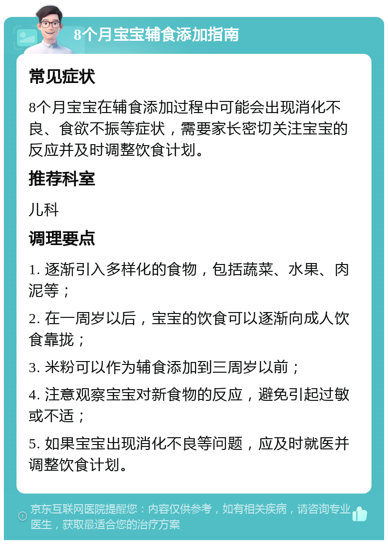 8个月宝宝辅食添加指南 常见症状 8个月宝宝在辅食添加过程中可能会出现消化不良、食欲不振等症状，需要家长密切关注宝宝的反应并及时调整饮食计划。 推荐科室 儿科 调理要点 1. 逐渐引入多样化的食物，包括蔬菜、水果、肉泥等； 2. 在一周岁以后，宝宝的饮食可以逐渐向成人饮食靠拢； 3. 米粉可以作为辅食添加到三周岁以前； 4. 注意观察宝宝对新食物的反应，避免引起过敏或不适； 5. 如果宝宝出现消化不良等问题，应及时就医并调整饮食计划。