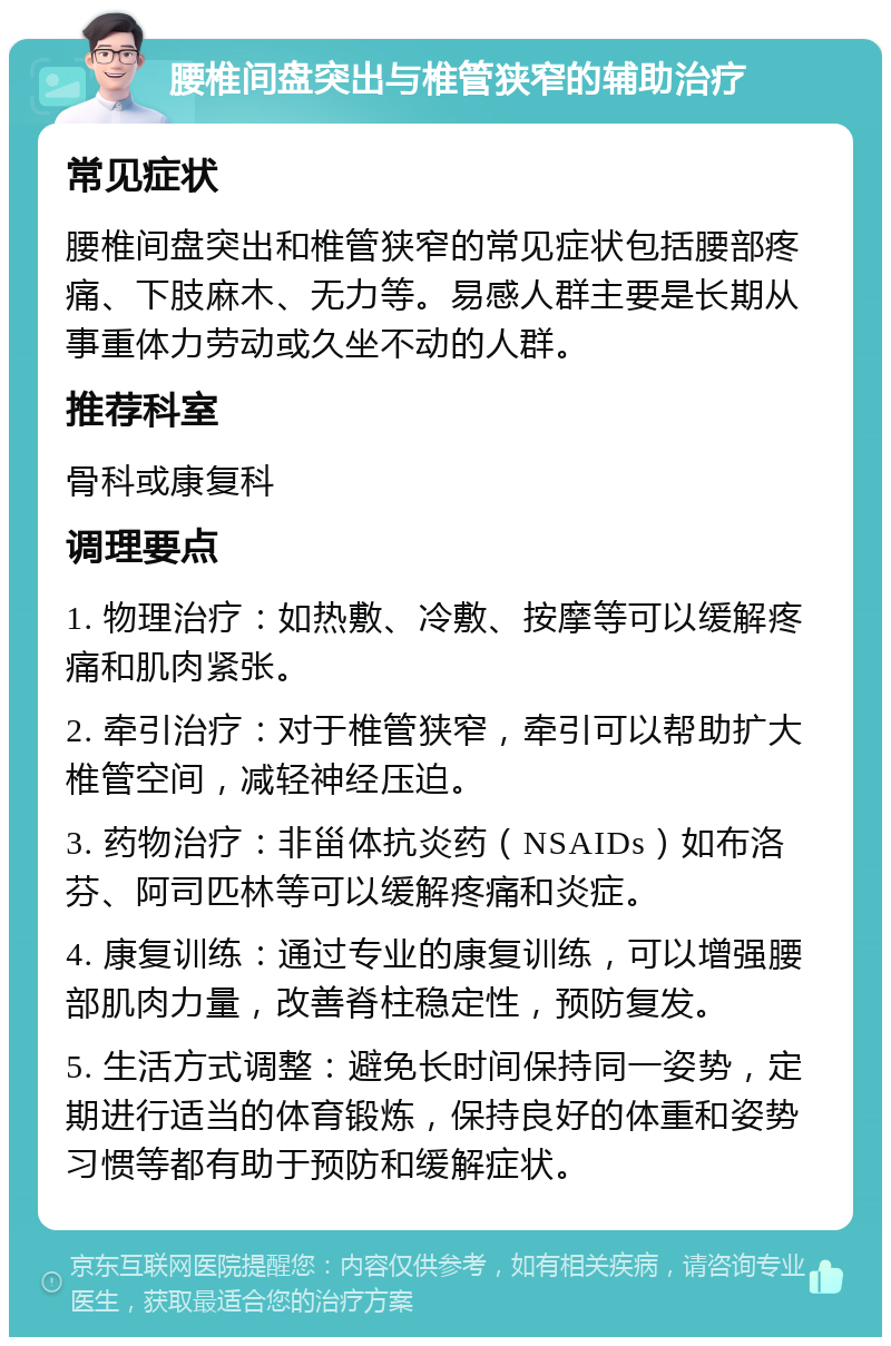 腰椎间盘突出与椎管狭窄的辅助治疗 常见症状 腰椎间盘突出和椎管狭窄的常见症状包括腰部疼痛、下肢麻木、无力等。易感人群主要是长期从事重体力劳动或久坐不动的人群。 推荐科室 骨科或康复科 调理要点 1. 物理治疗：如热敷、冷敷、按摩等可以缓解疼痛和肌肉紧张。 2. 牵引治疗：对于椎管狭窄，牵引可以帮助扩大椎管空间，减轻神经压迫。 3. 药物治疗：非甾体抗炎药（NSAIDs）如布洛芬、阿司匹林等可以缓解疼痛和炎症。 4. 康复训练：通过专业的康复训练，可以增强腰部肌肉力量，改善脊柱稳定性，预防复发。 5. 生活方式调整：避免长时间保持同一姿势，定期进行适当的体育锻炼，保持良好的体重和姿势习惯等都有助于预防和缓解症状。