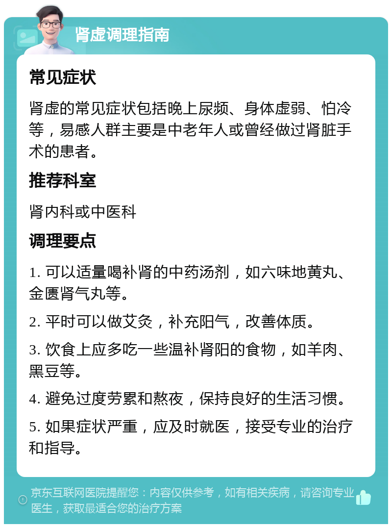 肾虚调理指南 常见症状 肾虚的常见症状包括晚上尿频、身体虚弱、怕冷等，易感人群主要是中老年人或曾经做过肾脏手术的患者。 推荐科室 肾内科或中医科 调理要点 1. 可以适量喝补肾的中药汤剂，如六味地黄丸、金匮肾气丸等。 2. 平时可以做艾灸，补充阳气，改善体质。 3. 饮食上应多吃一些温补肾阳的食物，如羊肉、黑豆等。 4. 避免过度劳累和熬夜，保持良好的生活习惯。 5. 如果症状严重，应及时就医，接受专业的治疗和指导。