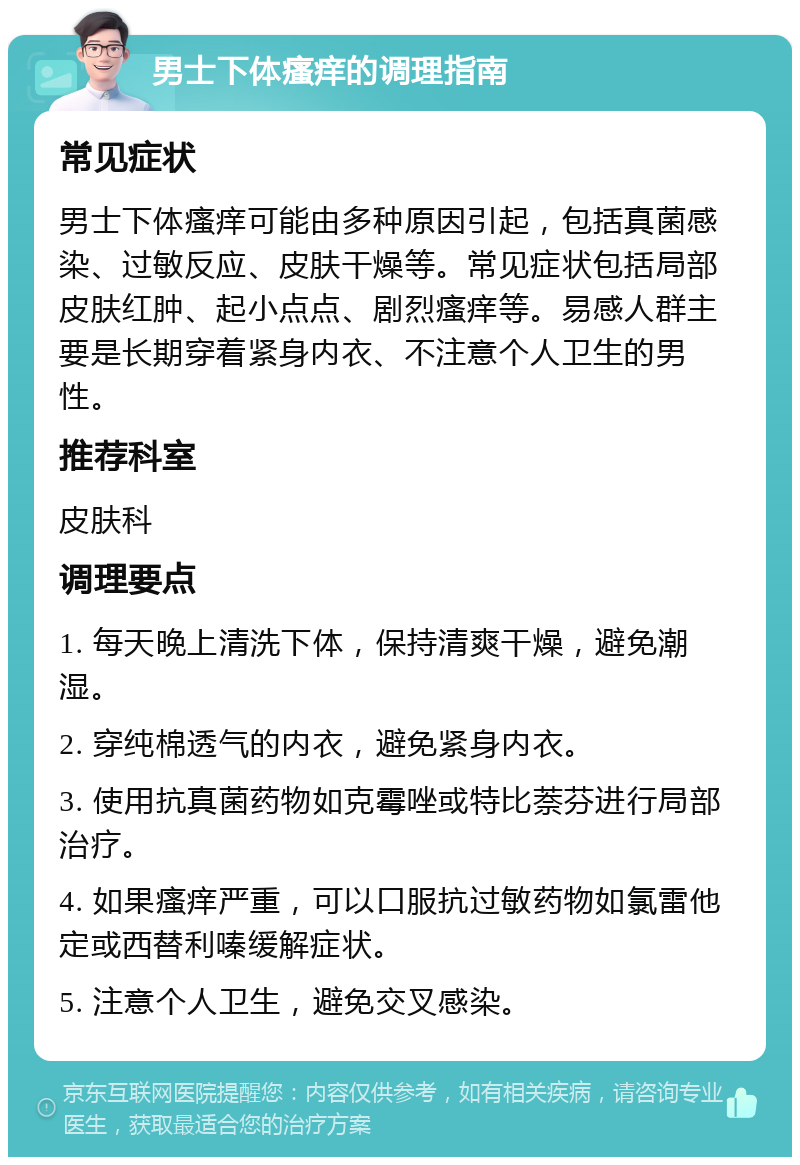 男士下体瘙痒的调理指南 常见症状 男士下体瘙痒可能由多种原因引起，包括真菌感染、过敏反应、皮肤干燥等。常见症状包括局部皮肤红肿、起小点点、剧烈瘙痒等。易感人群主要是长期穿着紧身内衣、不注意个人卫生的男性。 推荐科室 皮肤科 调理要点 1. 每天晚上清洗下体，保持清爽干燥，避免潮湿。 2. 穿纯棉透气的内衣，避免紧身内衣。 3. 使用抗真菌药物如克霉唑或特比萘芬进行局部治疗。 4. 如果瘙痒严重，可以口服抗过敏药物如氯雷他定或西替利嗪缓解症状。 5. 注意个人卫生，避免交叉感染。