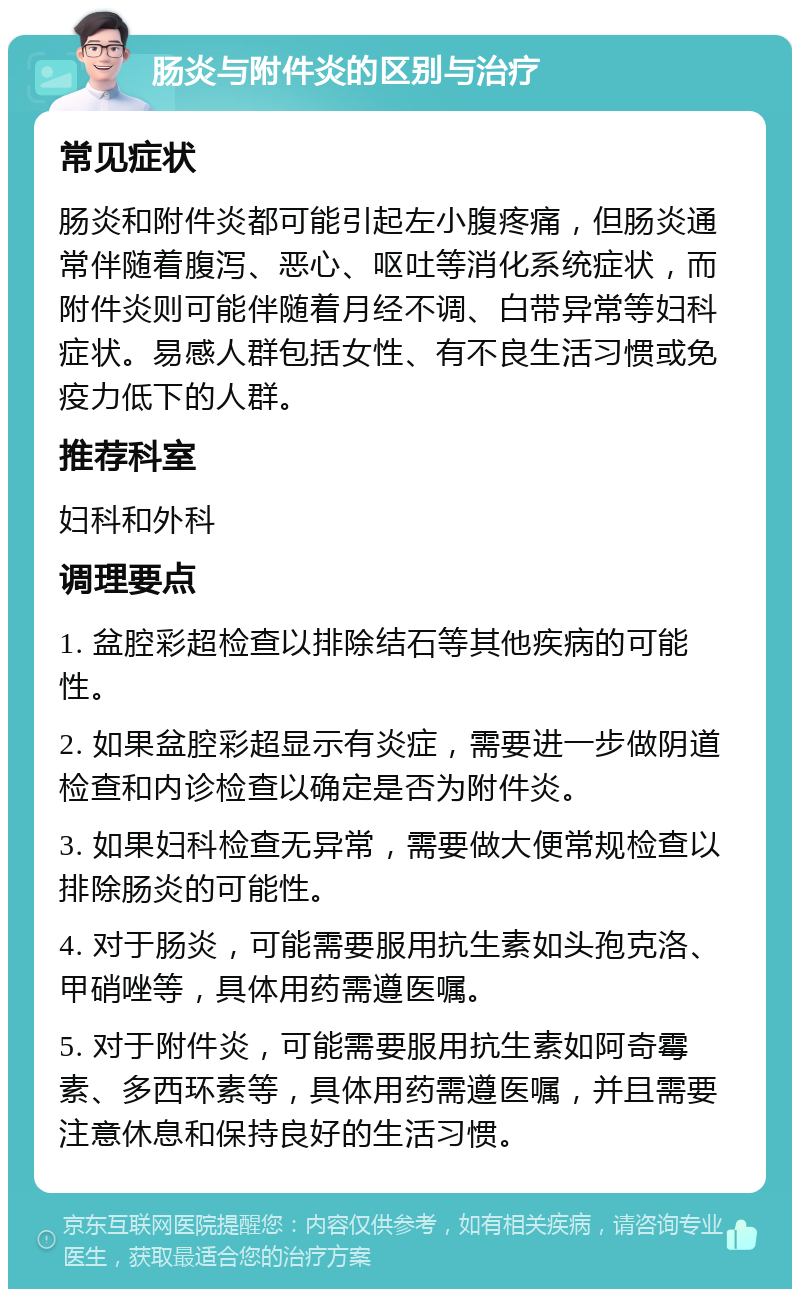 肠炎与附件炎的区别与治疗 常见症状 肠炎和附件炎都可能引起左小腹疼痛，但肠炎通常伴随着腹泻、恶心、呕吐等消化系统症状，而附件炎则可能伴随着月经不调、白带异常等妇科症状。易感人群包括女性、有不良生活习惯或免疫力低下的人群。 推荐科室 妇科和外科 调理要点 1. 盆腔彩超检查以排除结石等其他疾病的可能性。 2. 如果盆腔彩超显示有炎症，需要进一步做阴道检查和内诊检查以确定是否为附件炎。 3. 如果妇科检查无异常，需要做大便常规检查以排除肠炎的可能性。 4. 对于肠炎，可能需要服用抗生素如头孢克洛、甲硝唑等，具体用药需遵医嘱。 5. 对于附件炎，可能需要服用抗生素如阿奇霉素、多西环素等，具体用药需遵医嘱，并且需要注意休息和保持良好的生活习惯。