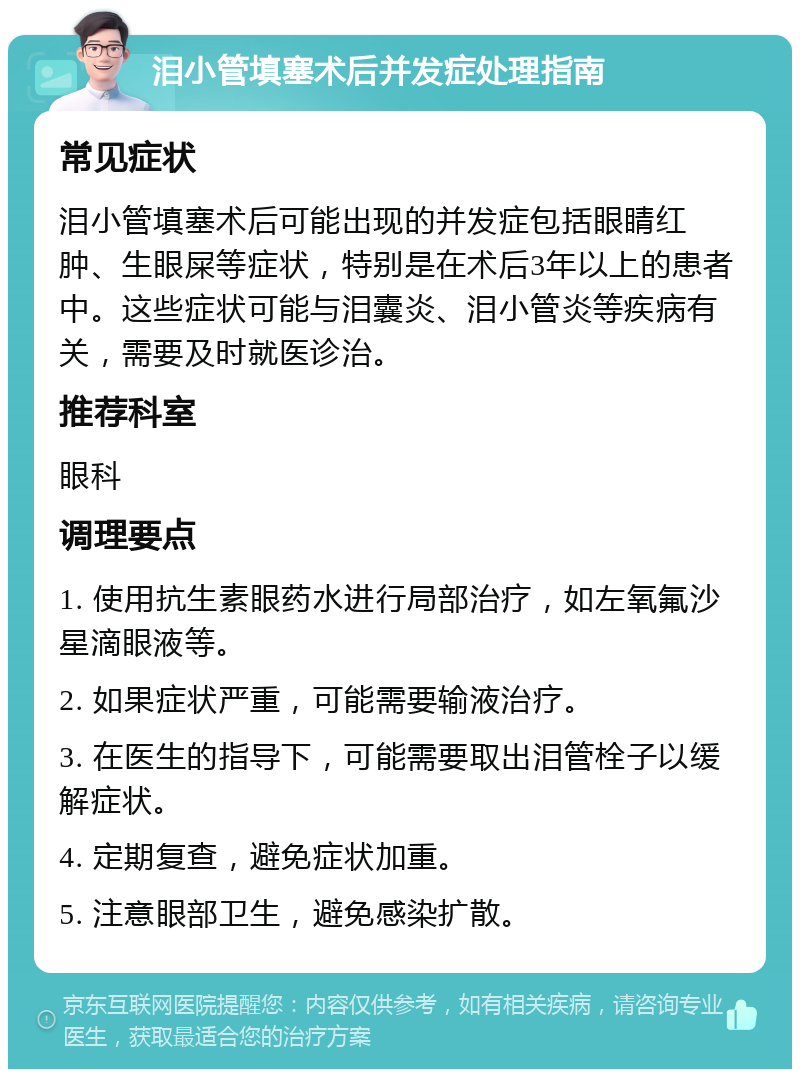 泪小管填塞术后并发症处理指南 常见症状 泪小管填塞术后可能出现的并发症包括眼睛红肿、生眼屎等症状，特别是在术后3年以上的患者中。这些症状可能与泪囊炎、泪小管炎等疾病有关，需要及时就医诊治。 推荐科室 眼科 调理要点 1. 使用抗生素眼药水进行局部治疗，如左氧氟沙星滴眼液等。 2. 如果症状严重，可能需要输液治疗。 3. 在医生的指导下，可能需要取出泪管栓子以缓解症状。 4. 定期复查，避免症状加重。 5. 注意眼部卫生，避免感染扩散。