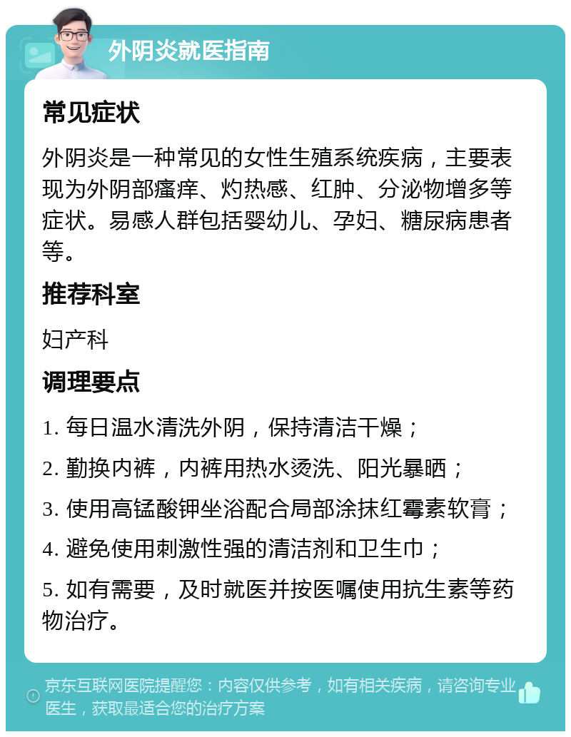 外阴炎就医指南 常见症状 外阴炎是一种常见的女性生殖系统疾病，主要表现为外阴部瘙痒、灼热感、红肿、分泌物增多等症状。易感人群包括婴幼儿、孕妇、糖尿病患者等。 推荐科室 妇产科 调理要点 1. 每日温水清洗外阴，保持清洁干燥； 2. 勤换内裤，内裤用热水烫洗、阳光暴晒； 3. 使用高锰酸钾坐浴配合局部涂抹红霉素软膏； 4. 避免使用刺激性强的清洁剂和卫生巾； 5. 如有需要，及时就医并按医嘱使用抗生素等药物治疗。