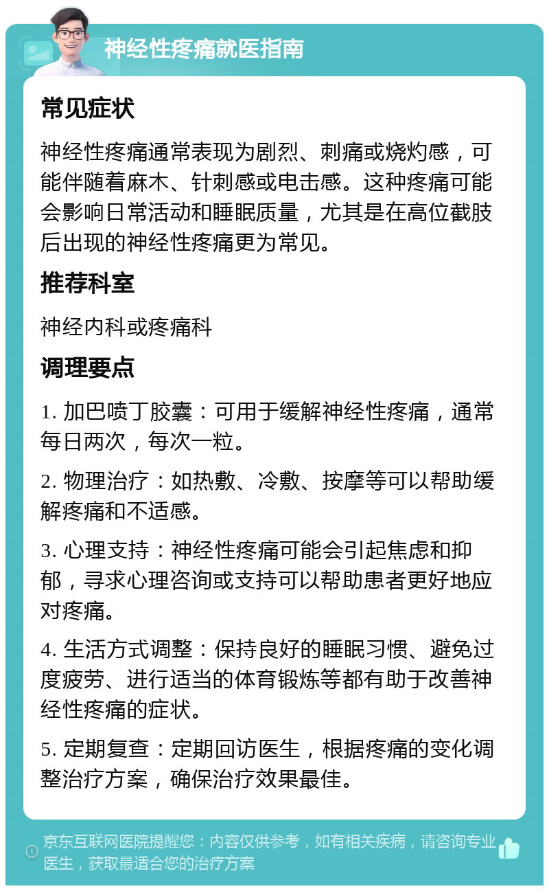 神经性疼痛就医指南 常见症状 神经性疼痛通常表现为剧烈、刺痛或烧灼感，可能伴随着麻木、针刺感或电击感。这种疼痛可能会影响日常活动和睡眠质量，尤其是在高位截肢后出现的神经性疼痛更为常见。 推荐科室 神经内科或疼痛科 调理要点 1. 加巴喷丁胶囊：可用于缓解神经性疼痛，通常每日两次，每次一粒。 2. 物理治疗：如热敷、冷敷、按摩等可以帮助缓解疼痛和不适感。 3. 心理支持：神经性疼痛可能会引起焦虑和抑郁，寻求心理咨询或支持可以帮助患者更好地应对疼痛。 4. 生活方式调整：保持良好的睡眠习惯、避免过度疲劳、进行适当的体育锻炼等都有助于改善神经性疼痛的症状。 5. 定期复查：定期回访医生，根据疼痛的变化调整治疗方案，确保治疗效果最佳。