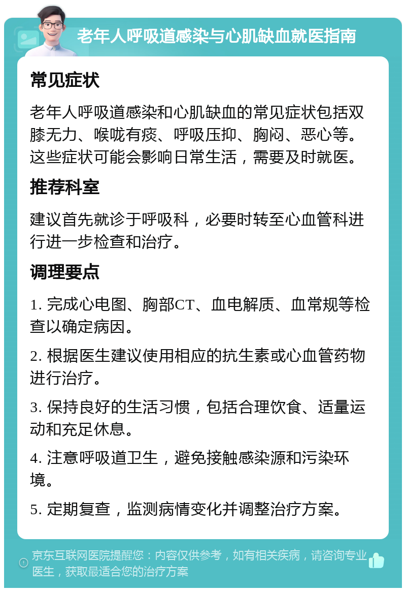 老年人呼吸道感染与心肌缺血就医指南 常见症状 老年人呼吸道感染和心肌缺血的常见症状包括双膝无力、喉咙有痰、呼吸压抑、胸闷、恶心等。这些症状可能会影响日常生活，需要及时就医。 推荐科室 建议首先就诊于呼吸科，必要时转至心血管科进行进一步检查和治疗。 调理要点 1. 完成心电图、胸部CT、血电解质、血常规等检查以确定病因。 2. 根据医生建议使用相应的抗生素或心血管药物进行治疗。 3. 保持良好的生活习惯，包括合理饮食、适量运动和充足休息。 4. 注意呼吸道卫生，避免接触感染源和污染环境。 5. 定期复查，监测病情变化并调整治疗方案。