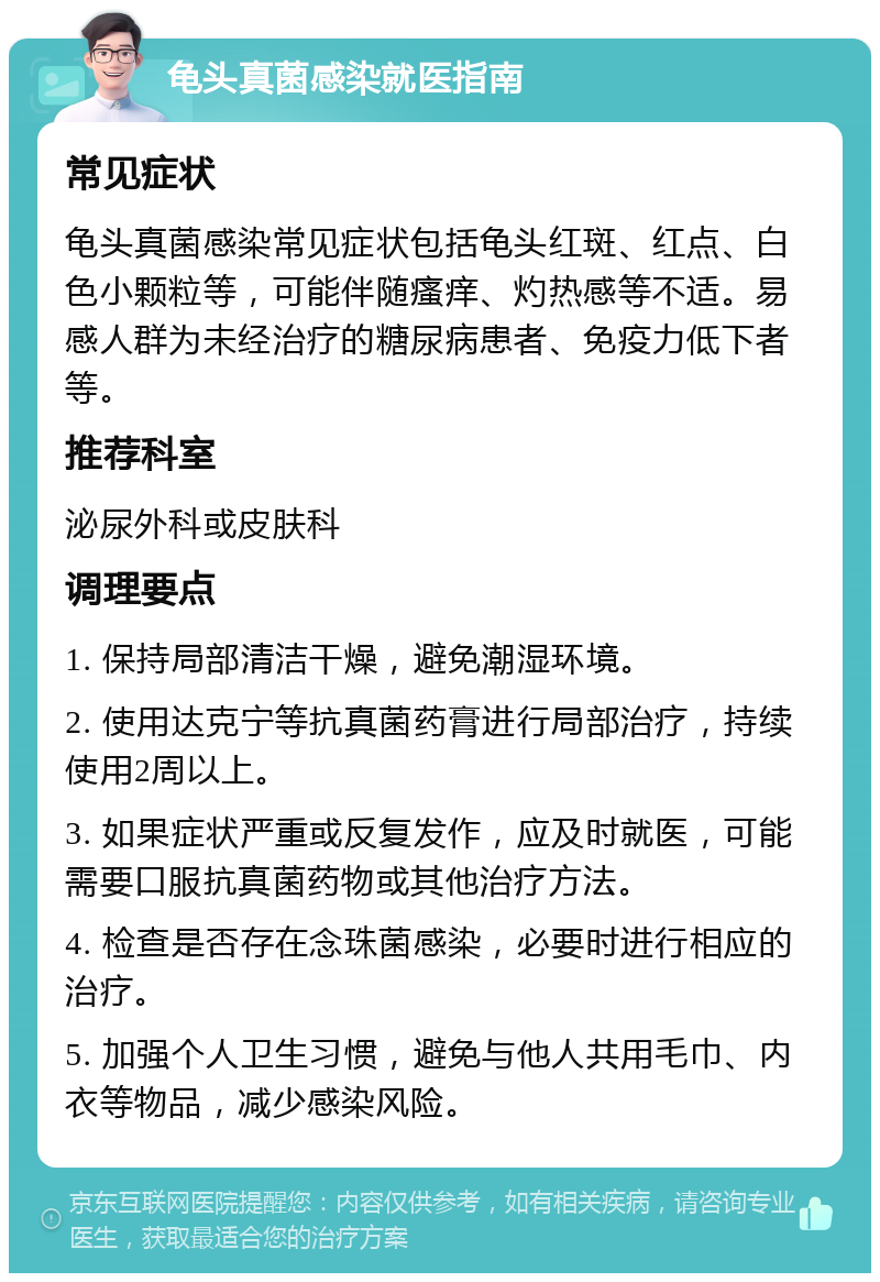 龟头真菌感染就医指南 常见症状 龟头真菌感染常见症状包括龟头红斑、红点、白色小颗粒等，可能伴随瘙痒、灼热感等不适。易感人群为未经治疗的糖尿病患者、免疫力低下者等。 推荐科室 泌尿外科或皮肤科 调理要点 1. 保持局部清洁干燥，避免潮湿环境。 2. 使用达克宁等抗真菌药膏进行局部治疗，持续使用2周以上。 3. 如果症状严重或反复发作，应及时就医，可能需要口服抗真菌药物或其他治疗方法。 4. 检查是否存在念珠菌感染，必要时进行相应的治疗。 5. 加强个人卫生习惯，避免与他人共用毛巾、内衣等物品，减少感染风险。