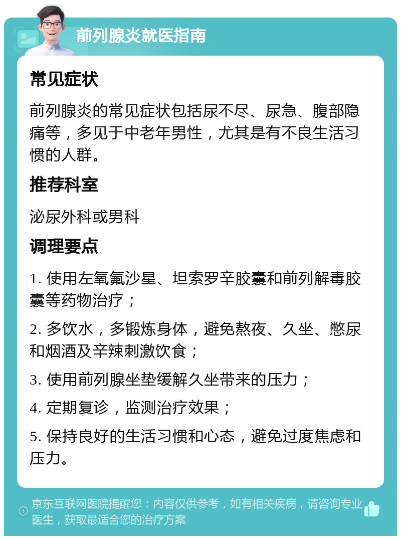 前列腺炎就医指南 常见症状 前列腺炎的常见症状包括尿不尽、尿急、腹部隐痛等，多见于中老年男性，尤其是有不良生活习惯的人群。 推荐科室 泌尿外科或男科 调理要点 1. 使用左氧氟沙星、坦索罗辛胶囊和前列解毒胶囊等药物治疗； 2. 多饮水，多锻炼身体，避免熬夜、久坐、憋尿和烟酒及辛辣刺激饮食； 3. 使用前列腺坐垫缓解久坐带来的压力； 4. 定期复诊，监测治疗效果； 5. 保持良好的生活习惯和心态，避免过度焦虑和压力。