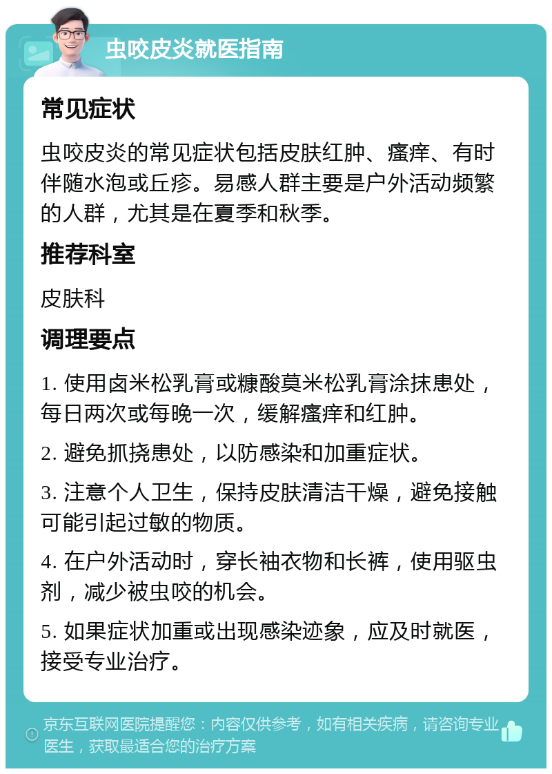 虫咬皮炎就医指南 常见症状 虫咬皮炎的常见症状包括皮肤红肿、瘙痒、有时伴随水泡或丘疹。易感人群主要是户外活动频繁的人群，尤其是在夏季和秋季。 推荐科室 皮肤科 调理要点 1. 使用卤米松乳膏或糠酸莫米松乳膏涂抹患处，每日两次或每晚一次，缓解瘙痒和红肿。 2. 避免抓挠患处，以防感染和加重症状。 3. 注意个人卫生，保持皮肤清洁干燥，避免接触可能引起过敏的物质。 4. 在户外活动时，穿长袖衣物和长裤，使用驱虫剂，减少被虫咬的机会。 5. 如果症状加重或出现感染迹象，应及时就医，接受专业治疗。