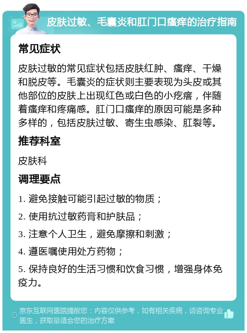 皮肤过敏、毛囊炎和肛门口瘙痒的治疗指南 常见症状 皮肤过敏的常见症状包括皮肤红肿、瘙痒、干燥和脱皮等。毛囊炎的症状则主要表现为头皮或其他部位的皮肤上出现红色或白色的小疙瘩，伴随着瘙痒和疼痛感。肛门口瘙痒的原因可能是多种多样的，包括皮肤过敏、寄生虫感染、肛裂等。 推荐科室 皮肤科 调理要点 1. 避免接触可能引起过敏的物质； 2. 使用抗过敏药膏和护肤品； 3. 注意个人卫生，避免摩擦和刺激； 4. 遵医嘱使用处方药物； 5. 保持良好的生活习惯和饮食习惯，增强身体免疫力。