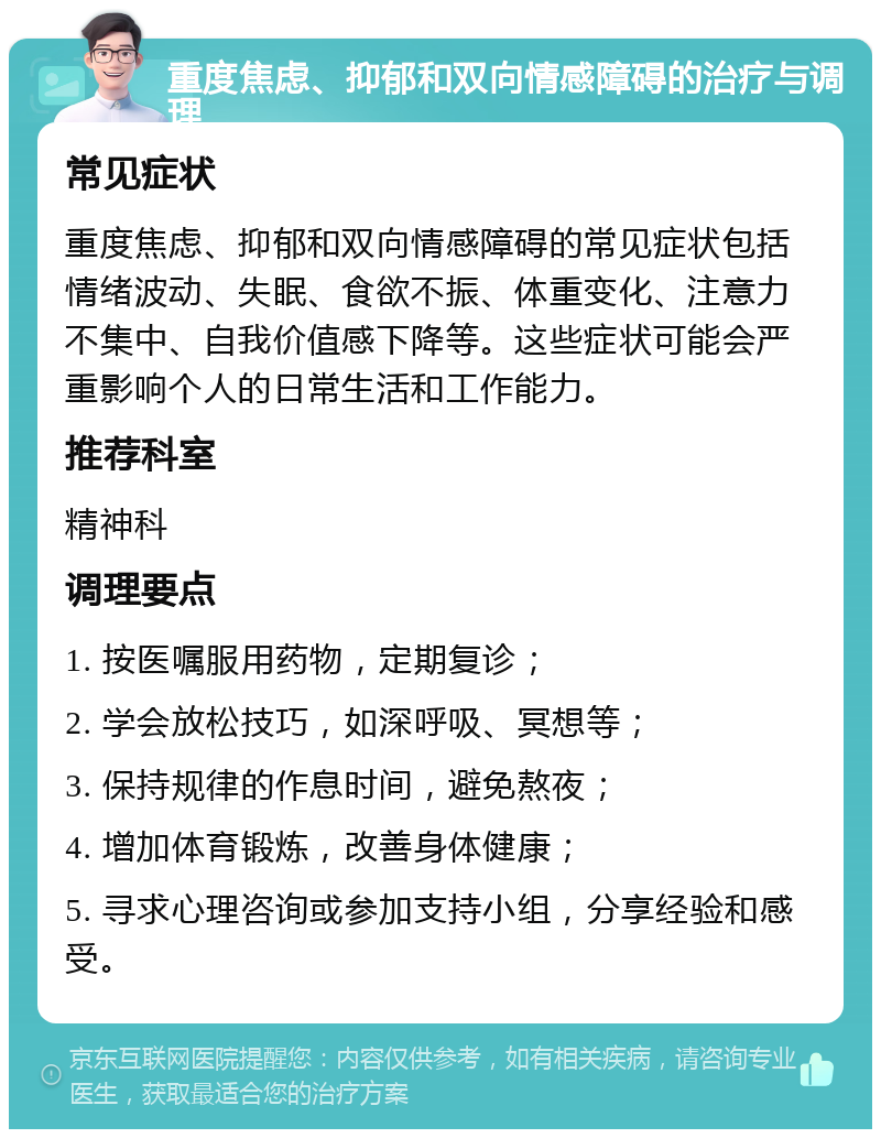 重度焦虑、抑郁和双向情感障碍的治疗与调理 常见症状 重度焦虑、抑郁和双向情感障碍的常见症状包括情绪波动、失眠、食欲不振、体重变化、注意力不集中、自我价值感下降等。这些症状可能会严重影响个人的日常生活和工作能力。 推荐科室 精神科 调理要点 1. 按医嘱服用药物，定期复诊； 2. 学会放松技巧，如深呼吸、冥想等； 3. 保持规律的作息时间，避免熬夜； 4. 增加体育锻炼，改善身体健康； 5. 寻求心理咨询或参加支持小组，分享经验和感受。