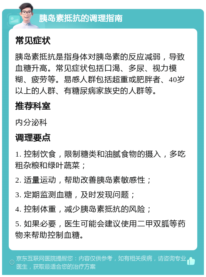 胰岛素抵抗的调理指南 常见症状 胰岛素抵抗是指身体对胰岛素的反应减弱，导致血糖升高。常见症状包括口渴、多尿、视力模糊、疲劳等。易感人群包括超重或肥胖者、40岁以上的人群、有糖尿病家族史的人群等。 推荐科室 内分泌科 调理要点 1. 控制饮食，限制糖类和油腻食物的摄入，多吃粗杂粮和绿叶蔬菜； 2. 适量运动，帮助改善胰岛素敏感性； 3. 定期监测血糖，及时发现问题； 4. 控制体重，减少胰岛素抵抗的风险； 5. 如果必要，医生可能会建议使用二甲双胍等药物来帮助控制血糖。