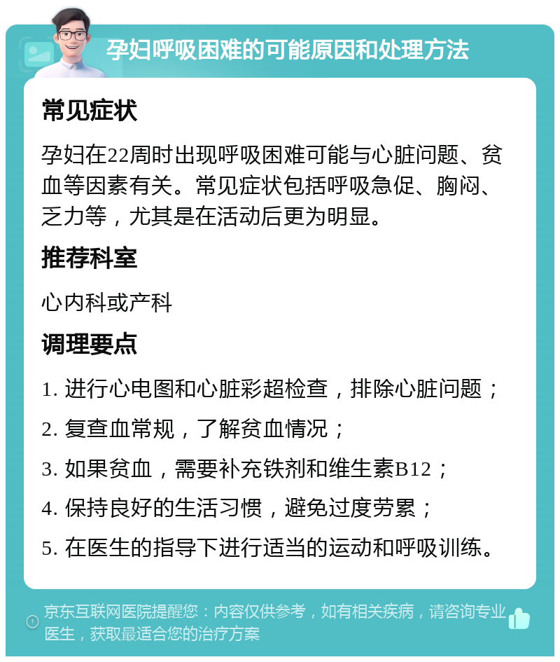 孕妇呼吸困难的可能原因和处理方法 常见症状 孕妇在22周时出现呼吸困难可能与心脏问题、贫血等因素有关。常见症状包括呼吸急促、胸闷、乏力等，尤其是在活动后更为明显。 推荐科室 心内科或产科 调理要点 1. 进行心电图和心脏彩超检查，排除心脏问题； 2. 复查血常规，了解贫血情况； 3. 如果贫血，需要补充铁剂和维生素B12； 4. 保持良好的生活习惯，避免过度劳累； 5. 在医生的指导下进行适当的运动和呼吸训练。