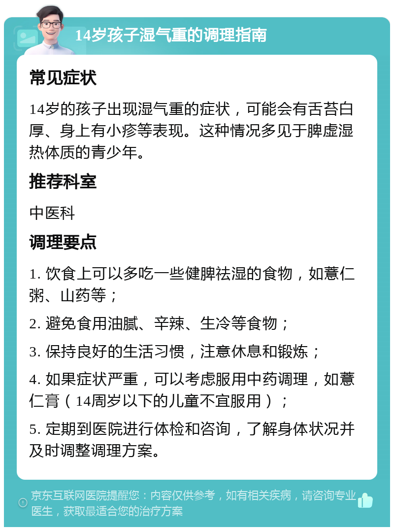 14岁孩子湿气重的调理指南 常见症状 14岁的孩子出现湿气重的症状，可能会有舌苔白厚、身上有小疹等表现。这种情况多见于脾虚湿热体质的青少年。 推荐科室 中医科 调理要点 1. 饮食上可以多吃一些健脾祛湿的食物，如薏仁粥、山药等； 2. 避免食用油腻、辛辣、生冷等食物； 3. 保持良好的生活习惯，注意休息和锻炼； 4. 如果症状严重，可以考虑服用中药调理，如薏仁膏（14周岁以下的儿童不宜服用）； 5. 定期到医院进行体检和咨询，了解身体状况并及时调整调理方案。