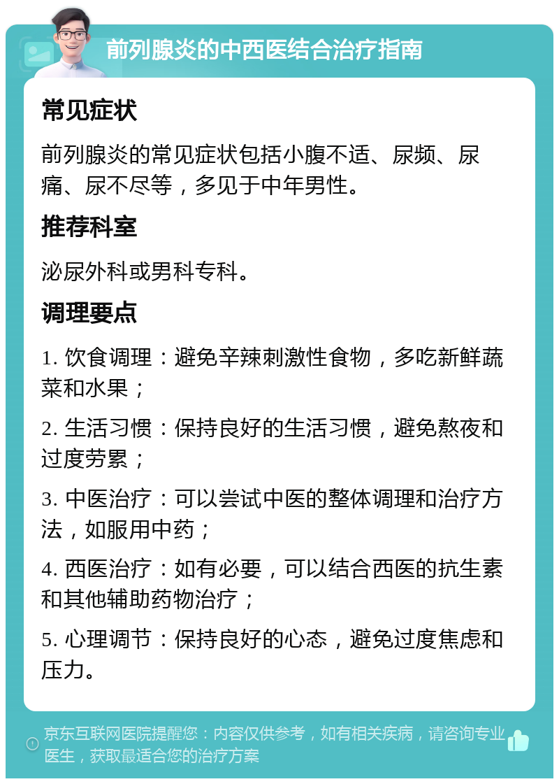 前列腺炎的中西医结合治疗指南 常见症状 前列腺炎的常见症状包括小腹不适、尿频、尿痛、尿不尽等，多见于中年男性。 推荐科室 泌尿外科或男科专科。 调理要点 1. 饮食调理：避免辛辣刺激性食物，多吃新鲜蔬菜和水果； 2. 生活习惯：保持良好的生活习惯，避免熬夜和过度劳累； 3. 中医治疗：可以尝试中医的整体调理和治疗方法，如服用中药； 4. 西医治疗：如有必要，可以结合西医的抗生素和其他辅助药物治疗； 5. 心理调节：保持良好的心态，避免过度焦虑和压力。