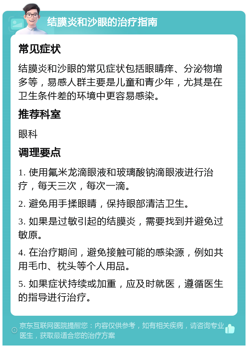 结膜炎和沙眼的治疗指南 常见症状 结膜炎和沙眼的常见症状包括眼睛痒、分泌物增多等，易感人群主要是儿童和青少年，尤其是在卫生条件差的环境中更容易感染。 推荐科室 眼科 调理要点 1. 使用氟米龙滴眼液和玻璃酸钠滴眼液进行治疗，每天三次，每次一滴。 2. 避免用手揉眼睛，保持眼部清洁卫生。 3. 如果是过敏引起的结膜炎，需要找到并避免过敏原。 4. 在治疗期间，避免接触可能的感染源，例如共用毛巾、枕头等个人用品。 5. 如果症状持续或加重，应及时就医，遵循医生的指导进行治疗。