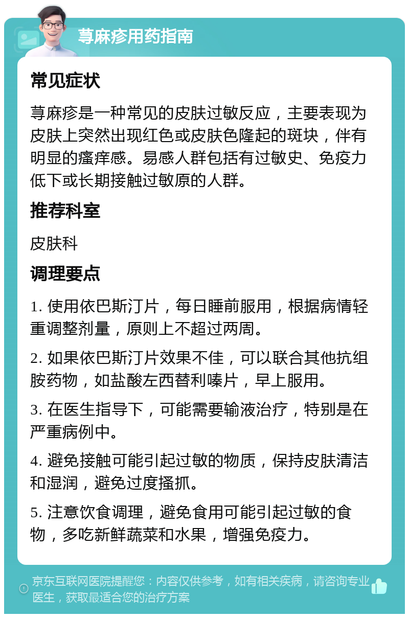 荨麻疹用药指南 常见症状 荨麻疹是一种常见的皮肤过敏反应，主要表现为皮肤上突然出现红色或皮肤色隆起的斑块，伴有明显的瘙痒感。易感人群包括有过敏史、免疫力低下或长期接触过敏原的人群。 推荐科室 皮肤科 调理要点 1. 使用依巴斯汀片，每日睡前服用，根据病情轻重调整剂量，原则上不超过两周。 2. 如果依巴斯汀片效果不佳，可以联合其他抗组胺药物，如盐酸左西替利嗪片，早上服用。 3. 在医生指导下，可能需要输液治疗，特别是在严重病例中。 4. 避免接触可能引起过敏的物质，保持皮肤清洁和湿润，避免过度搔抓。 5. 注意饮食调理，避免食用可能引起过敏的食物，多吃新鲜蔬菜和水果，增强免疫力。