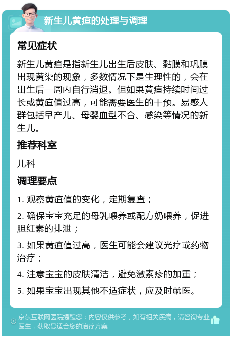 新生儿黄疸的处理与调理 常见症状 新生儿黄疸是指新生儿出生后皮肤、黏膜和巩膜出现黄染的现象，多数情况下是生理性的，会在出生后一周内自行消退。但如果黄疸持续时间过长或黄疸值过高，可能需要医生的干预。易感人群包括早产儿、母婴血型不合、感染等情况的新生儿。 推荐科室 儿科 调理要点 1. 观察黄疸值的变化，定期复查； 2. 确保宝宝充足的母乳喂养或配方奶喂养，促进胆红素的排泄； 3. 如果黄疸值过高，医生可能会建议光疗或药物治疗； 4. 注意宝宝的皮肤清洁，避免激素疹的加重； 5. 如果宝宝出现其他不适症状，应及时就医。