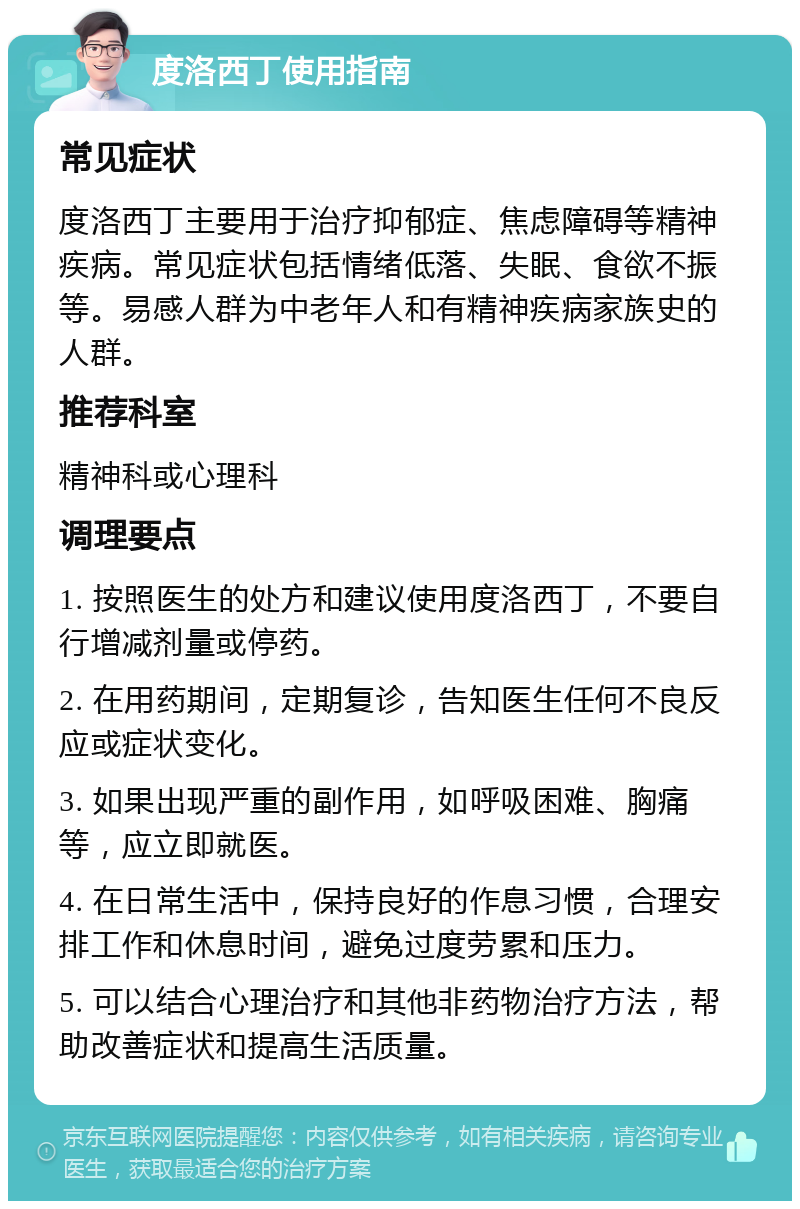 度洛西丁使用指南 常见症状 度洛西丁主要用于治疗抑郁症、焦虑障碍等精神疾病。常见症状包括情绪低落、失眠、食欲不振等。易感人群为中老年人和有精神疾病家族史的人群。 推荐科室 精神科或心理科 调理要点 1. 按照医生的处方和建议使用度洛西丁，不要自行增减剂量或停药。 2. 在用药期间，定期复诊，告知医生任何不良反应或症状变化。 3. 如果出现严重的副作用，如呼吸困难、胸痛等，应立即就医。 4. 在日常生活中，保持良好的作息习惯，合理安排工作和休息时间，避免过度劳累和压力。 5. 可以结合心理治疗和其他非药物治疗方法，帮助改善症状和提高生活质量。