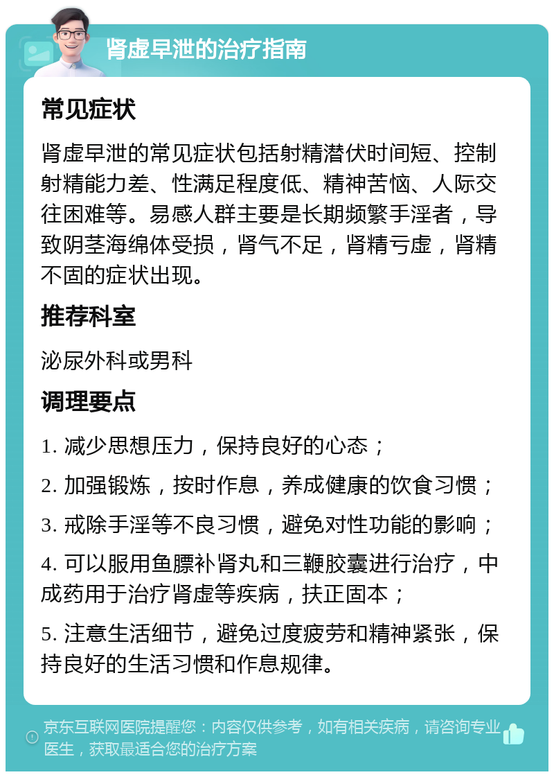 肾虚早泄的治疗指南 常见症状 肾虚早泄的常见症状包括射精潜伏时间短、控制射精能力差、性满足程度低、精神苦恼、人际交往困难等。易感人群主要是长期频繁手淫者，导致阴茎海绵体受损，肾气不足，肾精亏虚，肾精不固的症状出现。 推荐科室 泌尿外科或男科 调理要点 1. 减少思想压力，保持良好的心态； 2. 加强锻炼，按时作息，养成健康的饮食习惯； 3. 戒除手淫等不良习惯，避免对性功能的影响； 4. 可以服用鱼膘补肾丸和三鞭胶囊进行治疗，中成药用于治疗肾虚等疾病，扶正固本； 5. 注意生活细节，避免过度疲劳和精神紧张，保持良好的生活习惯和作息规律。