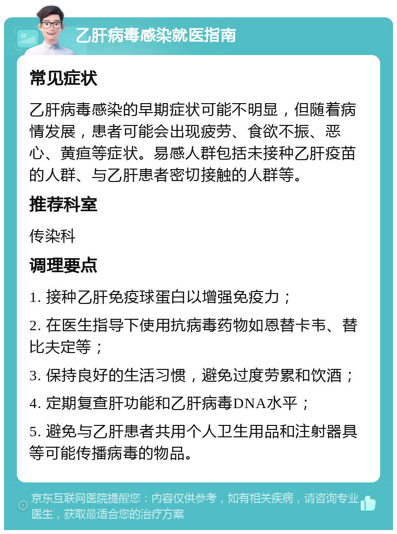 乙肝病毒感染就医指南 常见症状 乙肝病毒感染的早期症状可能不明显，但随着病情发展，患者可能会出现疲劳、食欲不振、恶心、黄疸等症状。易感人群包括未接种乙肝疫苗的人群、与乙肝患者密切接触的人群等。 推荐科室 传染科 调理要点 1. 接种乙肝免疫球蛋白以增强免疫力； 2. 在医生指导下使用抗病毒药物如恩替卡韦、替比夫定等； 3. 保持良好的生活习惯，避免过度劳累和饮酒； 4. 定期复查肝功能和乙肝病毒DNA水平； 5. 避免与乙肝患者共用个人卫生用品和注射器具等可能传播病毒的物品。