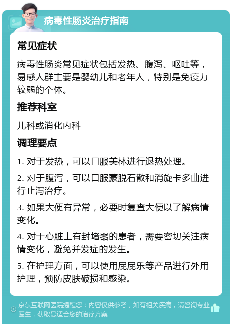 病毒性肠炎治疗指南 常见症状 病毒性肠炎常见症状包括发热、腹泻、呕吐等，易感人群主要是婴幼儿和老年人，特别是免疫力较弱的个体。 推荐科室 儿科或消化内科 调理要点 1. 对于发热，可以口服美林进行退热处理。 2. 对于腹泻，可以口服蒙脱石散和消旋卡多曲进行止泻治疗。 3. 如果大便有异常，必要时复查大便以了解病情变化。 4. 对于心脏上有封堵器的患者，需要密切关注病情变化，避免并发症的发生。 5. 在护理方面，可以使用屁屁乐等产品进行外用护理，预防皮肤破损和感染。