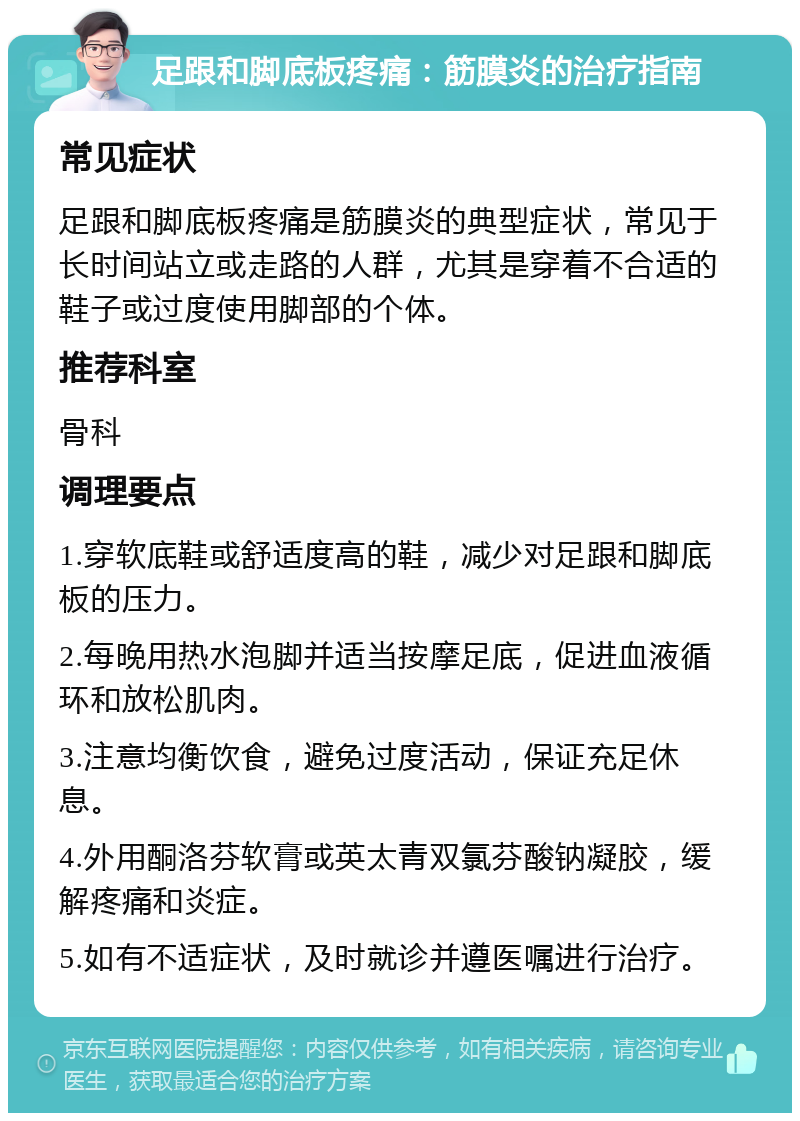 足跟和脚底板疼痛：筋膜炎的治疗指南 常见症状 足跟和脚底板疼痛是筋膜炎的典型症状，常见于长时间站立或走路的人群，尤其是穿着不合适的鞋子或过度使用脚部的个体。 推荐科室 骨科 调理要点 1.穿软底鞋或舒适度高的鞋，减少对足跟和脚底板的压力。 2.每晚用热水泡脚并适当按摩足底，促进血液循环和放松肌肉。 3.注意均衡饮食，避免过度活动，保证充足休息。 4.外用酮洛芬软膏或英太青双氯芬酸钠凝胶，缓解疼痛和炎症。 5.如有不适症状，及时就诊并遵医嘱进行治疗。