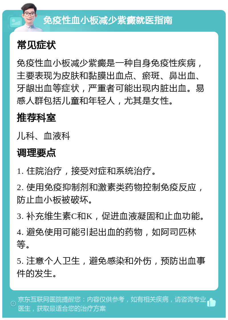 免疫性血小板减少紫癜就医指南 常见症状 免疫性血小板减少紫癜是一种自身免疫性疾病，主要表现为皮肤和黏膜出血点、瘀斑、鼻出血、牙龈出血等症状，严重者可能出现内脏出血。易感人群包括儿童和年轻人，尤其是女性。 推荐科室 儿科、血液科 调理要点 1. 住院治疗，接受对症和系统治疗。 2. 使用免疫抑制剂和激素类药物控制免疫反应，防止血小板被破坏。 3. 补充维生素C和K，促进血液凝固和止血功能。 4. 避免使用可能引起出血的药物，如阿司匹林等。 5. 注意个人卫生，避免感染和外伤，预防出血事件的发生。