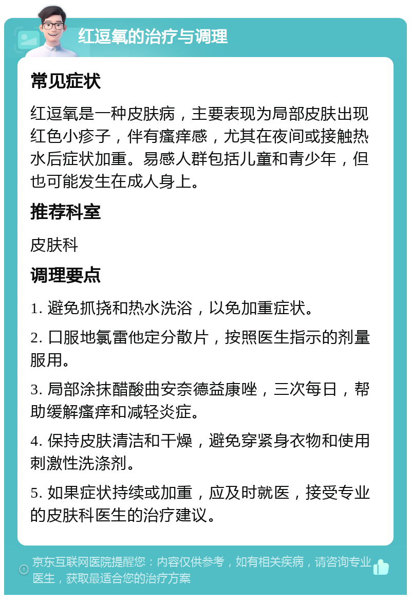 红逗氧的治疗与调理 常见症状 红逗氧是一种皮肤病，主要表现为局部皮肤出现红色小疹子，伴有瘙痒感，尤其在夜间或接触热水后症状加重。易感人群包括儿童和青少年，但也可能发生在成人身上。 推荐科室 皮肤科 调理要点 1. 避免抓挠和热水洗浴，以免加重症状。 2. 口服地氯雷他定分散片，按照医生指示的剂量服用。 3. 局部涂抹醋酸曲安奈德益康唑，三次每日，帮助缓解瘙痒和减轻炎症。 4. 保持皮肤清洁和干燥，避免穿紧身衣物和使用刺激性洗涤剂。 5. 如果症状持续或加重，应及时就医，接受专业的皮肤科医生的治疗建议。