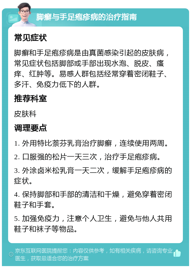 脚癣与手足疱疹病的治疗指南 常见症状 脚癣和手足疱疹病是由真菌感染引起的皮肤病，常见症状包括脚部或手部出现水泡、脱皮、瘙痒、红肿等。易感人群包括经常穿着密闭鞋子、多汗、免疫力低下的人群。 推荐科室 皮肤科 调理要点 1. 外用特比萘芬乳膏治疗脚癣，连续使用两周。 2. 口服强的松片一天三次，治疗手足疱疹病。 3. 外涂卤米松乳膏一天二次，缓解手足疱疹病的症状。 4. 保持脚部和手部的清洁和干燥，避免穿着密闭鞋子和手套。 5. 加强免疫力，注意个人卫生，避免与他人共用鞋子和袜子等物品。