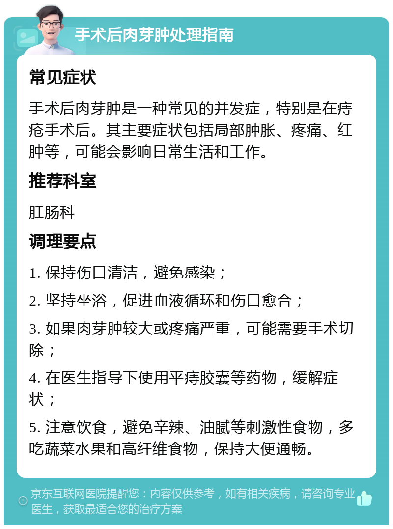 手术后肉芽肿处理指南 常见症状 手术后肉芽肿是一种常见的并发症，特别是在痔疮手术后。其主要症状包括局部肿胀、疼痛、红肿等，可能会影响日常生活和工作。 推荐科室 肛肠科 调理要点 1. 保持伤口清洁，避免感染； 2. 坚持坐浴，促进血液循环和伤口愈合； 3. 如果肉芽肿较大或疼痛严重，可能需要手术切除； 4. 在医生指导下使用平痔胶囊等药物，缓解症状； 5. 注意饮食，避免辛辣、油腻等刺激性食物，多吃蔬菜水果和高纤维食物，保持大便通畅。